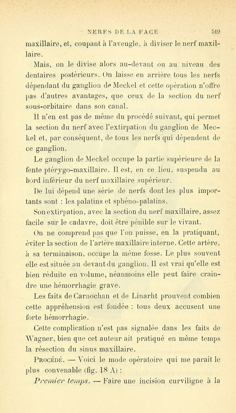 maxillaire, et, coupant à l'aveugle, à diviser le nerf maxil- laire. Mais, on le divise alors au-devant ou au niveau des dentaires postérieurs. On laisse en arrière tous les nerfs dépendant du ganglion de Meckel et cette opération n'offre pas d'autres avantages, que ceux de la section du nerf sous-orbitaire dans son canal. Il n'en est pas de même du procédé suivant, qui permet la section du nerf avec l'extirpation du ganglion de Mec- kel et, par conséquent, de tous les nerfs qui dépendent de ce ganglion. Le ganglion de Meckel occupe la partie supérieure de la fente ptérygo-maxillaire. Il est, en ce lieu, suspendu au bord inférieur du nerf maxillaire supérieur. De lui dépend une série de nerfs dont les plus impor- tants sont : les palatins et sphéno-palatins. Son extirpation, avec la section du nerf maxillaire, assez facile sur le cadavre, doit être pénible sur le vivant. On ne comprend pas que l'on puisse, en la pratiquant, éviter la section de l'artère maxillaire interne. Cette artère, à sa terminaison, occupe la même fosse. Le plus souvent elle est située au devant du ganglion. Il est vrai qu'elle est bien réduite en volume, néanmoins elle peut faire crain- dre une hémorrhagie grave. Les faits de Garnochan et de Linarlit prouvent combien cette appréhension est fondée : tous deux accusent une forte hémorrhagie. Cette complication n'est pas signalée dans les faits de Wagner, bien que cet auteur ait pratiqué en même temps la résection du sinus maxillaire. Procédé. —Voici le mode opératoire qui me paraît le plus convenable (flg. 18 A) : Premier temps. — Faire une incision curviligne à la