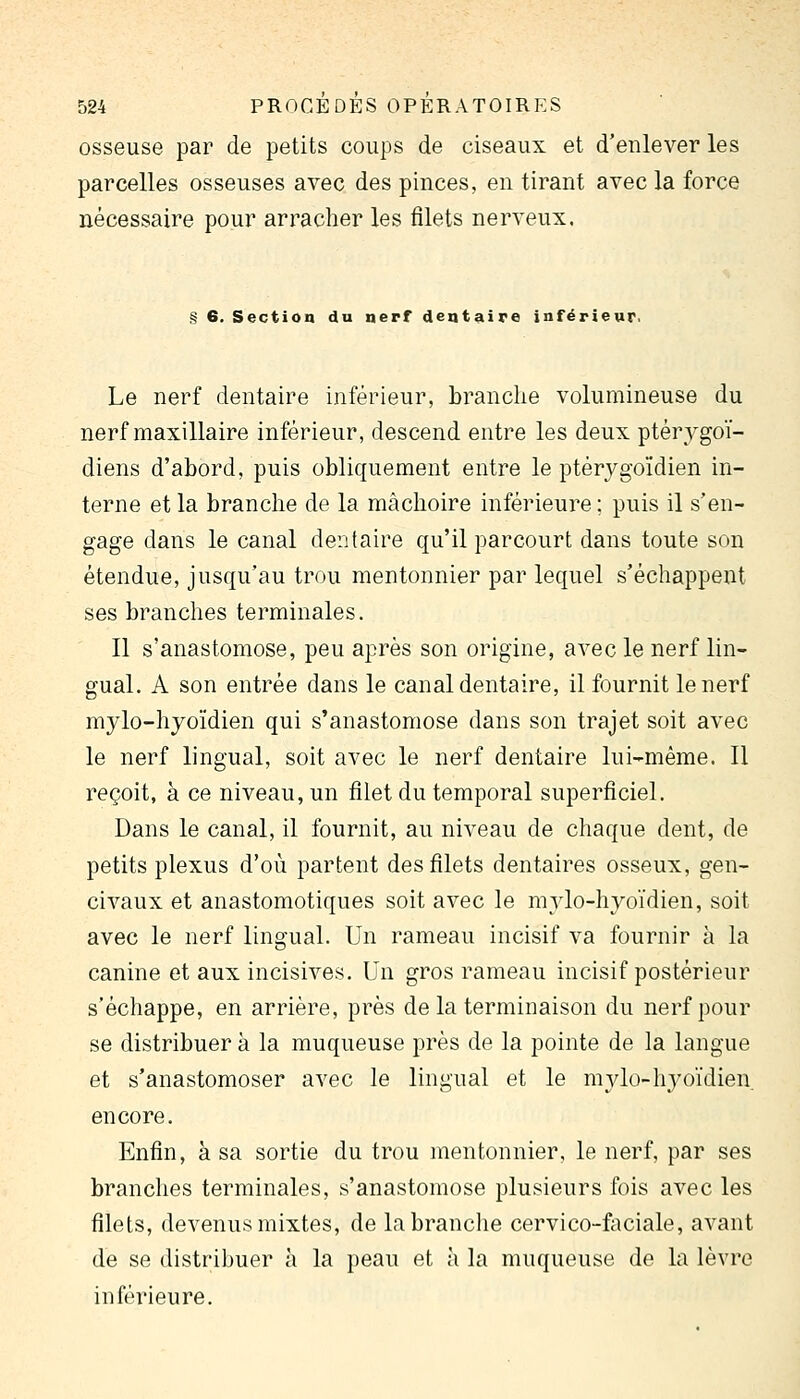 osseuse par de petits coups de ciseaux et d'enlever les parcelles osseuses avec des pinces, en tirant avec la force nécessaire pour arracher les filets nerveux. § 6. Section du nerf dentaire inférieur. Le nerf dentaire inférieur, branche volumineuse du nerf maxillaire inférieur, descend entre les deux ptérygoï- diens d'abord, puis obliquement entre le ptérygoïdien in- terne et la branche de la mâchoire inférieure ; puis il s'en- gage dans le canal dentaire qu'il parcourt dans toute son étendue, jusqu'au trou mentonnier par lequel s'échappent ses branches terminales. Il s'anastomose, peu après son origine, avec le nerf lin- gual. A son entrée dans le canal dentaire, il fournit le nerf mylo-hyoïdien qui s'anastomose dans son trajet soit avec le nerf lingual, soit avec le nerf dentaire lui-même. 11 reçoit, à ce niveau, un filet du temporal superficiel. Dans le canal, il fournit, au niveau de chaque dent, de petits plexus d'où partent des filets dentaires osseux, gen- civaux et anastomotiques soit avec le mylo-hyoïdien, soit avec le nerf lingual. Un rameau incisif va fournir à la canine et aux incisives. Un gros rameau incisif postérieur s'échappe, en arrière, près de la terminaison du nerf pour se distribuer à la muqueuse près de la pointe de la langue et s'anastomoser avec le lingual et le mvlo-h^yoïdien. encore. Enfin, à sa sortie du trou mentonnier, le nerf, par ses brandies terminales, s'anastomose plusieurs fois avec les filets, devenus mixtes, de la branche cervico-fiiciale, avant de se distribuer à la peau et à la muqueuse de la lèvre inférieure.