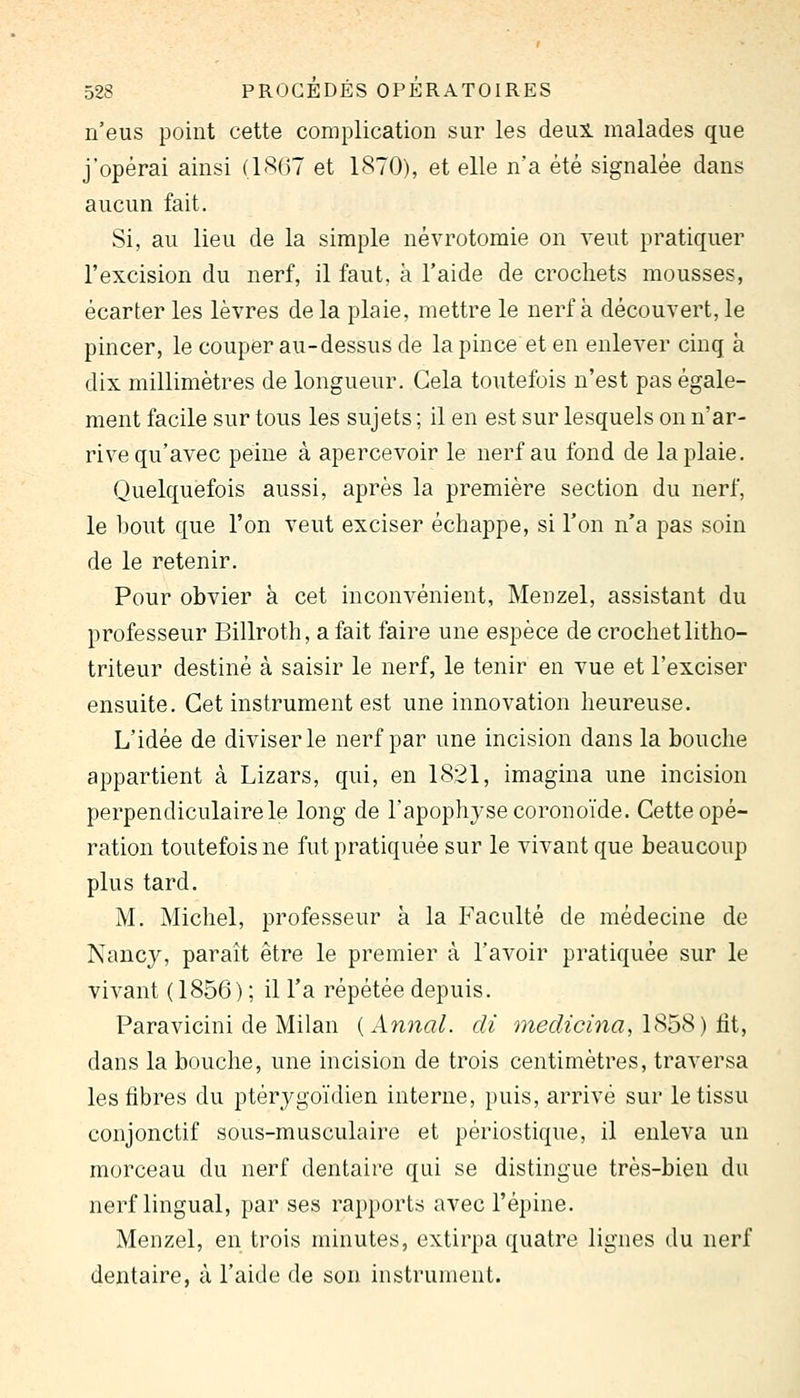 n'eus point cette complication sur les deui malades que j'opérai ainsi (l'S(j7 et 1870), et elle na été signalée dans aucun fait. Si, au lieu de la simple névrotomie on veut pratiquer l'excision du nerf, il faut, à l'aide de crochets mousses, écarter les lèvres de la plaie, mettre le nerf à découvert, le pincer, le couper au-dessus de la pince et en enlever cinq à dix millimètres de longueur. Cela toutefois n'est pas égale- ment facile sur tous les sujets ; il en est sur lesquels on n'ar- rive qu'avec peine à apercevoir le nerf au fond de la plaie. Quelquefois aussi, après la première section du nerf, le bout que l'on veut exciser échappe, si l'on n'a pas soin de le retenir. Pour obvier à cet inconvénient, Menzel, assistant du professeur Billroth, a fait faire une espèce de crochet litho- triteur destiné à saisir le nerf, le tenir en vue et l'exciser ensuite. Cet instrument est une innovation heureuse. L'idée de diviser le nerf par une incision dans la bouche appartient à Lizars, qui, en 1821, imagina une incision perpendiculaire le long de l'apophyse coronoïde. Cette opé- ration toutefois ne fut pratiquée sur le vivant que beaucoup plus tard. M. Michel, professeur à la Faculté de médecine de Nancy, paraît être le premier à l'avoir pratiquée sur le vivant (1856) ; il l'a répétée depuis. Paravicini de Milan {Annal, di medicina,\^h^) ûi, dans la bouche, une incision de trois centimètres, traversa les fibres du ptérygoïdien interne, puis, arrivé sur le tissu conjonctif sous-musculaire et périostique, il enleva un morceau du nerf dentaire qui se distingue très-bien du nerf lingual, par ses rapports avec l'épine. Menzel, en trois minutes, extirpa quatre lignes du nerf dentaire, à l'aide de son instrument.