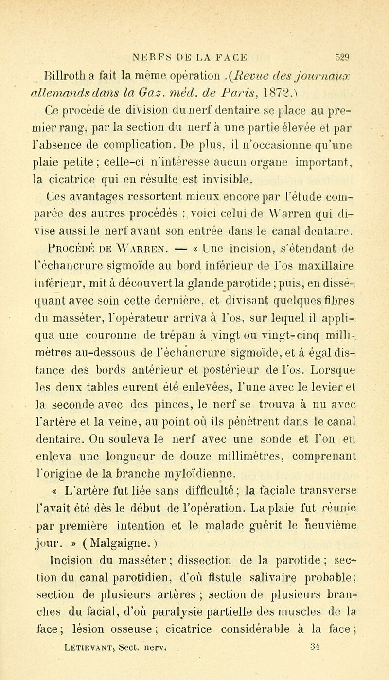 Billrotlia fait la même opération .{Revue des journaux allemands dans la Gaz. méd. de Paris, 1872.) Ce procédé de division du nerf dentaire se place au pre- mier rang, par la section du nerf à une partie élevée et par l'absence de complication. De plus, il n'occasionne qu'une plaie petite ; celle-ci n'intéresse aucun organe important, la cicatrice qui en résulte est invisible. Ces avantages ressortent mieux encore par l'étude com- parée des autres procédés : voici celui de Warren qui di- vise aussi le nerf avant son entrée dans le canal dentaire. Procédé de Warren. — « Une incision, s'étendant de l'échancrure sigmoïde au bord inférieur de l'os maxillaire inférieur, mit à découvert la glande parotide ; puis, en dissé- quant avec soin cette dernière, et divisant quelques fibres du masséter, l'opérateur arriva à l'os, sur lequel il appli- qua une couronne de trépan à vingt ou vingt-cinq milli- mètres au-dessous de l'échancrure sigmoïde, et à égal dis- tance des bords antérieur et postérieur de l'os. Lorsque les deux tables eurent été enlevées, l'une avec le levier et la seconde avec des pinces, le nerf se trouva à nu avec l'artère et la veine, au point où ils pénètrent dans le canal dentaire. On souleva le nerf avec une sonde et l'on en enleva une longueur de douze millimètres, comprenant l'origine de la branche myloïdienne. « L'artère fut liée sans difficulté ; la faciale transverse l'avait été dès le début de l'opération. La plaie fut réunie par première intention et le malade guérit le neuvième jour. » (Malgaigne.) Incision du masséter ; dissection de la parotide ; sec- tion du canal parotidien, d'où fistule salivaire probable; section de plusieurs artères ; section de plusieurs bran- ches du facial, d'où paralysie partielle des muscles de la face; lésion osseuse; cicatrice considérable à la face; LétiéVanTj Sect. nerv. 34