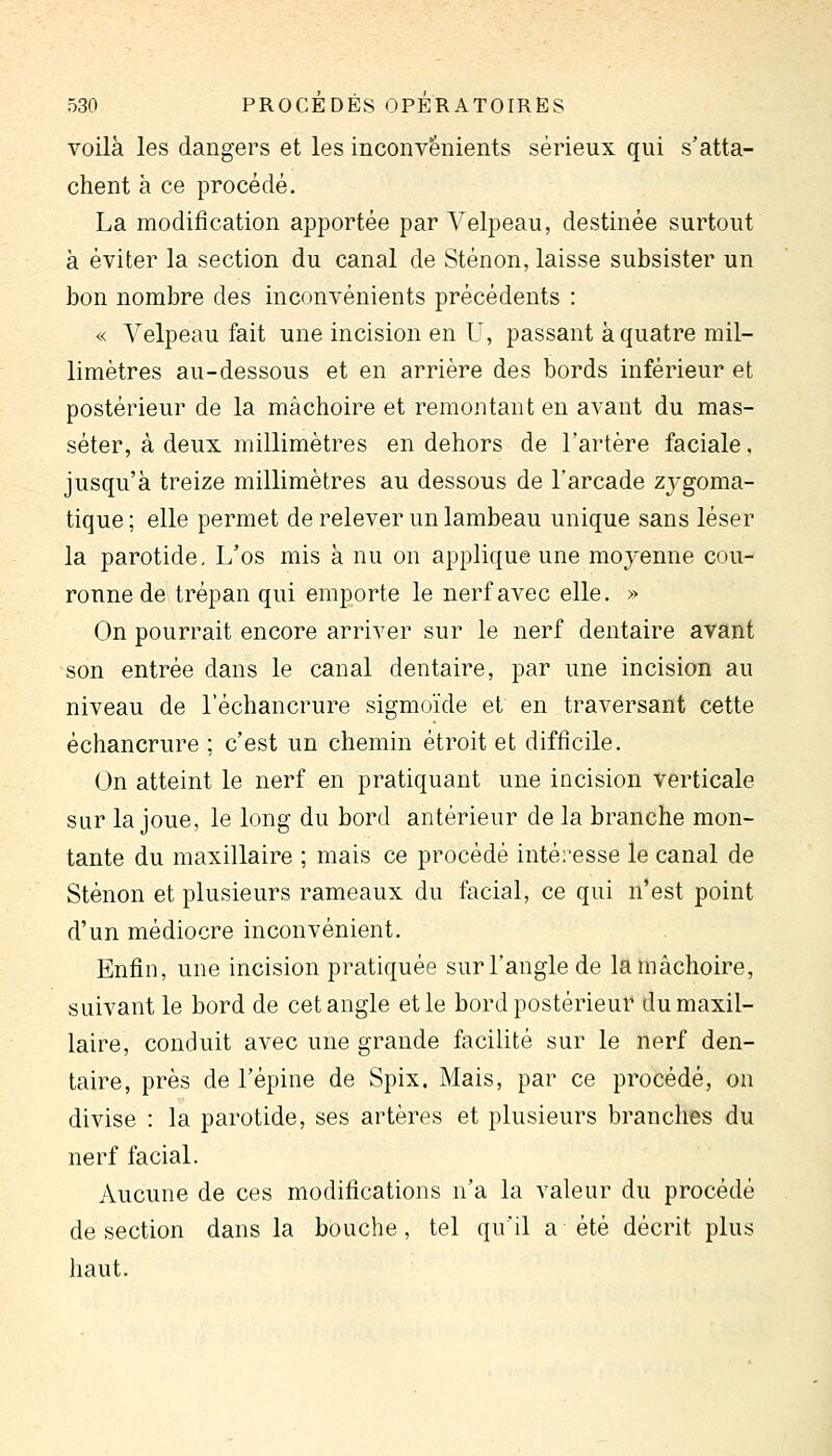 voilà les dangers et les inconvénients sérieux qui s'atta- chent à ce procédé. La modification apportée par Yelpeau, destinée surtout à éviter la section du canal de Sténon, laisse subsister un bon nombre des inconvénients précédents : « Yelpeau fait une incision en U, passant à quatre mil- limètres au-dessous et en arrière des bords inférieur et postérieur de la mâchoire et remontant en avant du mas- séter, à deux millimètres en dehors de l'artère faciale, jusqu'à treize millimètres au dessous de l'arcade zygoma- tique; elle permet de relever un lambeau unique sans léser la parotide. L'os mis à nu on applique une moyenne cou- ronne de trépan qui emporte le nerf avec elle. » On pourrait encore arriver sur le nerf dentaire avant son entrée dans le canal dentaire, par une incision au niveau de l'échancrure sigmoïde et en traversant cette échancrure ; c'est un chemin étroit et difficile. On atteint le nerf en pratiquant une incision verticale sur la joue, le long du bord antérieur de la branche mon- tante du maxillaire ; mais ce procédé intéresse le canal de Sténon et plusieurs rameaux du facial, ce qui n'est point d'un médiocre inconvénient. Enfin, une incision pratiquée sur l'angle de la mâchoire, suivant le bord de cet angle et le bord postérieur du maxil- laire, conduit avec une grande facilité sur le nerf den- taire, près de l'épine de Spix. Mais, par ce procédé, on divise : la parotide, ses artères et plusieurs branches du nerf facial. Aucune de ces modifications n'a la valeur du procédé de section dans la bouche, tel qu'il a été décrit plus liaut.