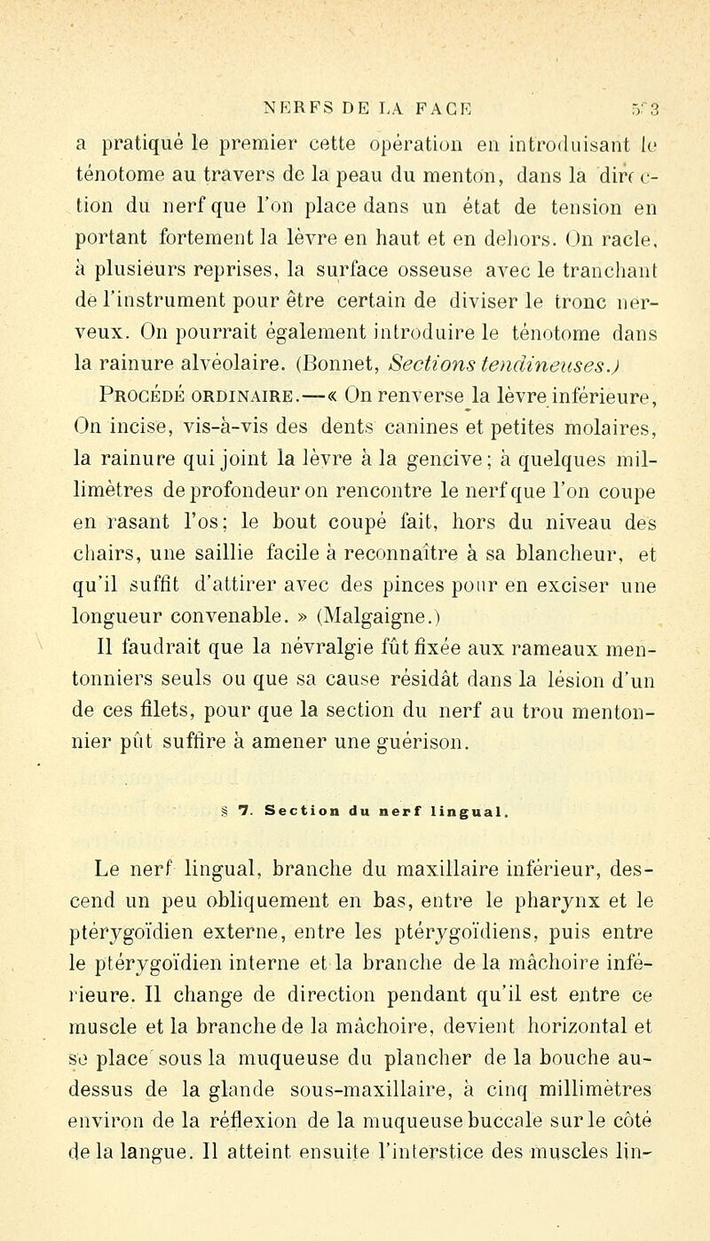 a pratiqué le premier cette opération en introduisant le ténotome au travers de la peau du menton, dans la din c- tion du uerfque l'on place dans un état de tension en portant fortement la lèvre en haut et en deliors. On racle, à plusieurs reprises, la surface osseuse avec le trancliant de l'instrument pour être certain de diviser le tronc ner- veux. On pourrait également introduire le ténotome dans la rainure alvéolaire. (Bonnet, Sections tendineuses.) Procédé ordinaire.—« On renverse la lèvre inférieure, On incise, vis-à-vis des dents canines et petites molaires, la rainure qui joint la lèvre à la gencive; à quelques mil- limètres de profondeur on rencontre le nerf que l'on coupe en rasant l'os; le bout coupé fait, hors du niveau des cliairs, une saillie facile à reconnaître à sa blancheur, et qu'il sufiît d'attirer avec des pinces pour en exciser une longueur convenable. » (Malgaigne.) Il faudrait que la névralgie fût fixée aux rameaux men- tonniers seuls ou que sa cause résidât dans la lésion d'un de ces filets, pour que la section du nerf au trou menton- nier pût suffire à amener une guérison. § 7. Section du nerf lingual. Le nerf lingual, branche du maxillaire inférieur, des- cend un peu obliquement en bas, entre le pharynx et le ptérygoïdien externe, entre les ptérygoïdiens, puis entre le ptérygo'idien interne et la branche de la mâchoire infé- rieure. Il change de direction pendant qu'il est entre ce muscle et la branche de la mâchoire, devient horizontal et se place'sous la muqueuse du plancher de la bouche au- dessus de la glande sous-maxillaire, à cinq millimètres environ de la réflexion de la muqueuse buccale sur le côté de la langue. Il atteint ensuite l'interstice des muscles lin-