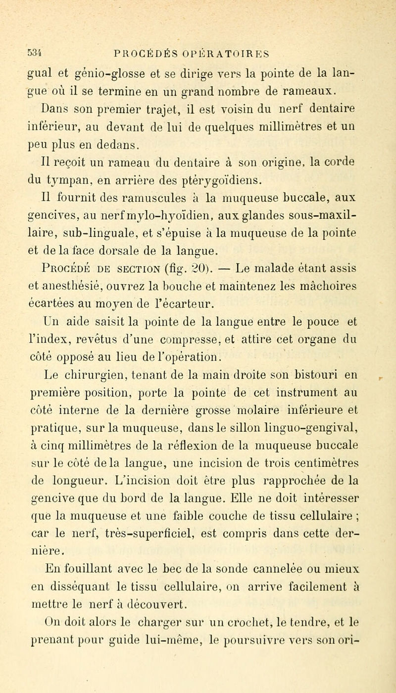 gual et génio-glosse et se dirige vers la pointe de la lan- gue où il se termine en un grand nombre de rameaux. Dans son premier trajet, il est voisin du nerf dentaire inférieur, au devant de lui de quelques millimètres et un peu plus en dedans. Il reçoit un rameau du dentaire à son origine, la corde du tympan, en arrière des ptérygoïdiens. Il fournit des ramuscules à la muqueuse buccale, aux gencives, au nerfmylo-hyoïdien, aux glandes sous-maxil- laire, sub-linguale, et s'épuise k la muqueuse de la pointe et de la face dorsale de la langue. Procédé de section (fig. 20). — Le malade étant assis et anesthésié, ouvrez la bouche et maintenez les mâchoires écartées au moyen de l'écarteur. Un aide saisit la pointe de la langue entre le pouce et l'index, revêtus d'une compresse, et attire cet organe du côté opposé au lieu de l'opération. Le chirurgien, tenant de la main droite son bistouri en première position, porte la pointe de cet instrument au côté interne de la dernière grosse molaire inférieure et pratique, sur la muqueuse, dans le sillon linguo-gengival, à cinq millimètres de la réflexion de la muqueuse buccale sur le côté delà langue, une incision de trois centimètres de longueur. L'incision doit être plus rapprochée de la gencive que du bord de la langue. Elle ne doit intéresser que la muqueuse et une faible couche de tissu cellulaire ; car le nerf, très-superficiel, est compris dans cette der- nière. En fouillant avec le bec de la sonde cannelée ou mieux en disséquant le tissu cellulaire, on arrive facilement h mettre le nerf à découvert. On doit alors le charger sur un crocliet, le tendre, et le prenant pour guide lui-même, le poursuivre vers son ori-