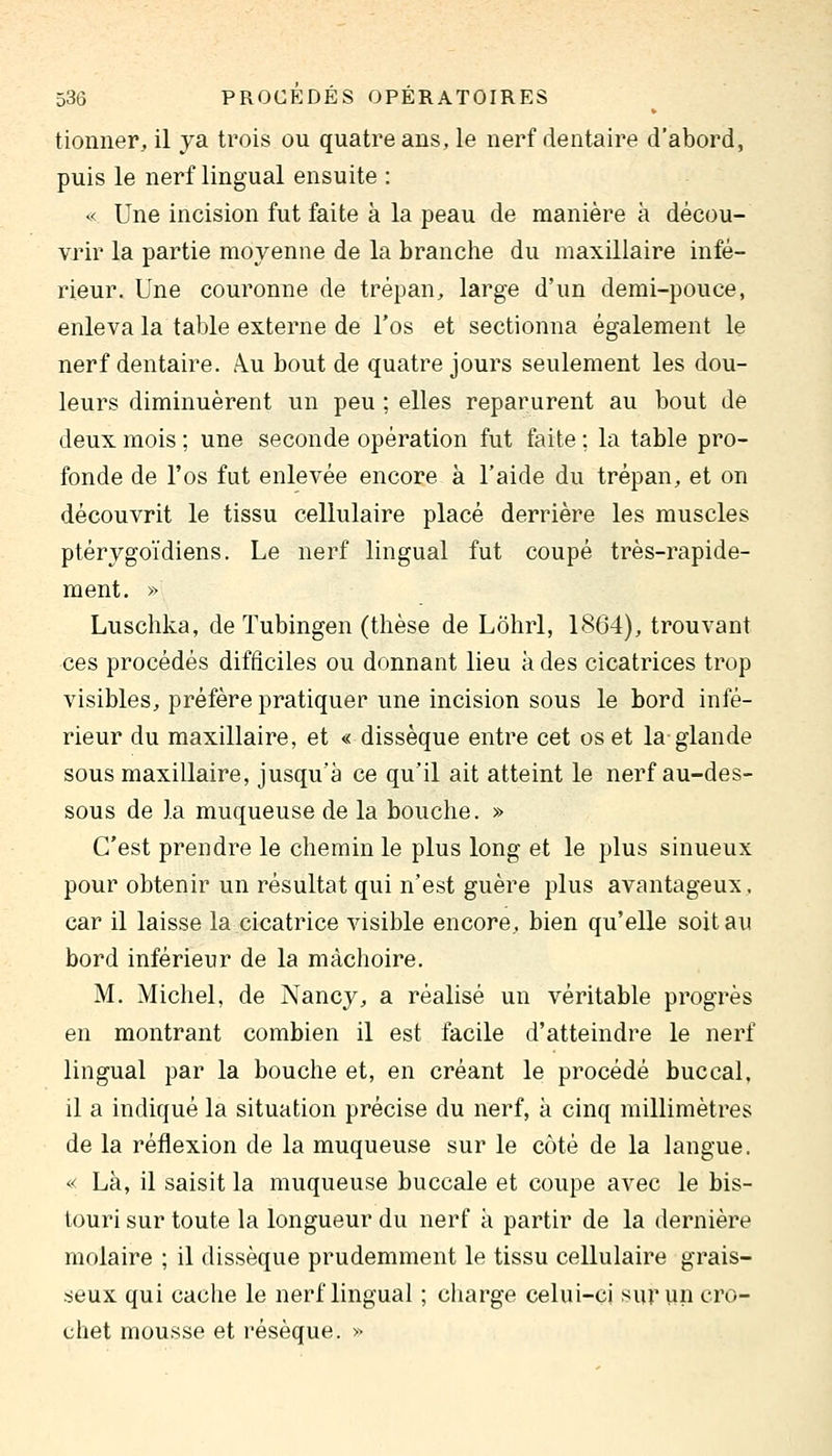 tionner, il ya trois ou quatre ans, le nerf dentaire d'abord, puis le nerf lingual ensuite : « Une incision fut faite à la peau de manière à décou- vrir la partie moyenne de la branche du maxillaire infé- rieur. Une couronne de trépan^ large d'un demi-pouce, enleva la table externe de l'os et sectionna également le nerf dentaire. Â.u bout de quatre jours seulement les dou- leurs diminuèrent un peu ; elles reparurent au bout dé deux mois ; une seconde opération fut faite ; la table pro- fonde de l'os fut enlevée encore à l'aide du trépan, et on découvrit le tissu cellulaire placé derrière les muscles ptérygoïdiens. Le nerf lingual fut coupé très-rapide- ment. » Luschka, de Tubingen (thèse de Lôhrl, 1864), trouvant ces procédés difficiles ou donnant lieu à des cicatrices trop visibles, préfère pratiquer une incision sous le bord infé- rieur du maxillaire, et « dissèque entre cet os et la glande sous maxillaire, jusqu'à ce qu'il ait atteint le nerf au-des- sous de la muqueuse de la bouche. » C'est prendre le chemin le plus long et le plus sinueux pour obtenir un résultat qui n'est guère plus avantageux, car il laisse la cicatrice visible encore, bien qu'elle soit au bord inférieur de la mâchoire. M. Michel, de Nancy, a réalisé un véritable progrès en montrant combien il est facile d'atteindre le nerf lingual par la bouche et, en créant le procédé buccal, il a indiqué la situation précise du nerf, à cinq millimètres de la réflexion de la muqueuse sur le côté de la langue. « Là, il saisit la muqueuse buccale et coupe avec le bis- touri sur toute la longueur du nerf à partir de la dernière molaire ; il dissèque prudemment le tissu cellulaire grais- seux qui cache le nerf lingual ; charge celui-ci sur un cro- chet mousse et résèque. >••