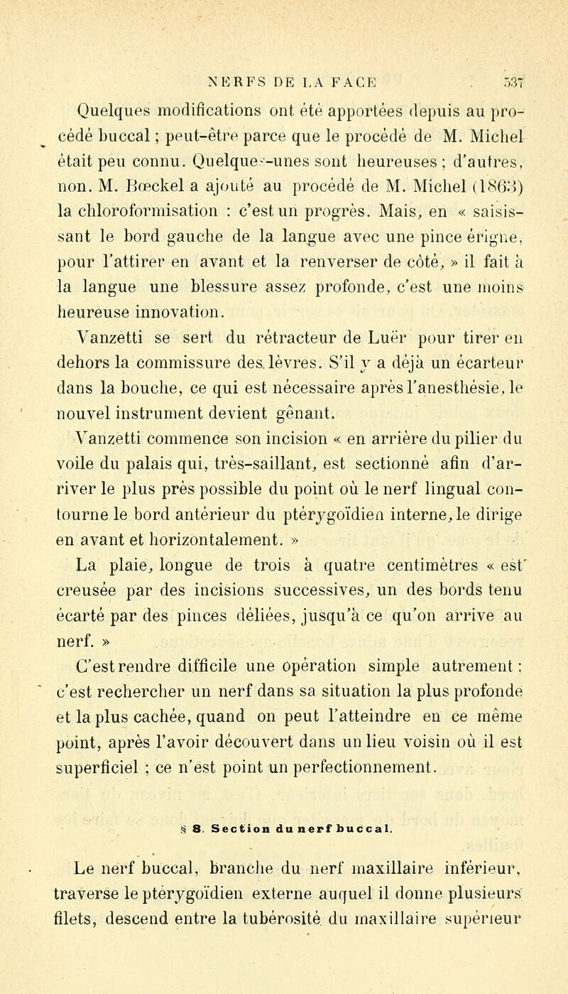 Quelques modifications ont été apportées depuis au pro- cédé buccal ; peut-être parce que le procédé de M. Michel était peu connu. Quelque—unes sont heureuses; d'autres, non. M. Bœckel a ajouté au procédé de M. Michel (180:3) la chloroformisation : c'est un progrès. Mais, en « saisis- sant le bord gauche de la langue avec une pince érigne, pour l'attirer en avant et la renverser de côté, » il fait à la langue une blessure assez profonde, c'est une moins heureuse innovation. Vanzetti se sert du rétracteur de Luër pour tirer en dehors la commissure des. lèvres. S'il y a déjà un écarteur dans la bouche, ce qui est nécessaire après l'anesthésie, le nouvel instrument devient gênant. Vanzetti commence son incision « en arrière du pilier du voile du palais qui, très-saillant, est sectionné afin d'ar- river le plus près possible du point où le nerf lingual con- tourne le bord antérieur du ptérjgoïdien interne, le dirige en avant et horizontalement. » La plaie, longue de trois à quatre centimètres « est' creusée par des incisions successives, un des bords tenu écarté par des pinces déliées, jusqu'à ce qu'on arrive au nerf. » C'est rendre difficile une opération simple autrement: c'est rechercher un nerf dans sa situation la plus profonde et la plus cachée, quand on peut l'atteindre en ce même point, après l'avoir découvert dans un lieu voisin où il est superficiel ; ce n'est point un perfectionnement. <^ 8. Section du nerf buccal. Le nerf buccal, brandie du nerf maxillaire inférieur, traverse le ptérygoïdien externe auquel il donne plusieurs filets, descend entre la tubérosité du maxillaire supérieur