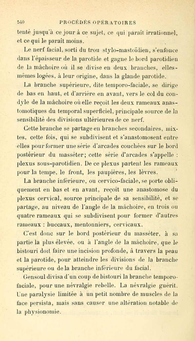 tenté jusqu'à ce jour à ce sujet, ce qui paraît irrationnel, et ce qui le paraît moins. Le nerf facial, sorti du trou stylo-mastoïdien, s'enfonce dans l'épaisseur de la parotide et gagne le bord parotidien de la mâchoire où il se divise en deux branches, elles- mêmes logées, à leur origine, dans la glande parotide. La branche supérieure, dite temporo-faciale, se dirige de bas en haut, et d'arrière en avant, vers le col du con- djle de la mâchoire où elle reçoit les deux rameaux anas- tomotiques du temporal superficiel, principale source de la sensibilité des divisions ultérieures de ce nerf. Cette branche se partage en branches secondaires, mix- tes, cette fois, qui se subdivisent et s'anastomosent entre elles pour former une série d'arcades couchées sur le bord postérieur du masséter; cette série d'arcades s'appelle : plexus sous-parotidien. De ce plexus partent les rameaux pour la tempe, le front, les paupières, les lèvres. La branche inférieure, ou cervico-faciale, se porte obli- quement en bas et en avant, reçoit une anastomose du plexus cervical, source principale de sa sensibilité, et se partage, au niveau de l'angle de la mâchoire, en trois ou quatre rameaux qui se subdivisent pour former d'autres rameaux : buccaux, mentonniers, cervicaux. C'est donc sur le bord postérieur du masséter, à sa partie la plus élevée, ou à l'angle de la mâchoire, que le bistouri doit faire une incision profonde, à travers la peau et la parotide, pour atteindre les divisions de la branche supérieure ou delà branche inférieure du facial. Gensoul divisa d'un coup de bistouri la branche temporo- faciale, pour une névralgie rebelle. La névralgie guérit. Une paralysie limitée à un petit nombre de muscles de la face persista, mais sans causer une altération notable de la physionomie.