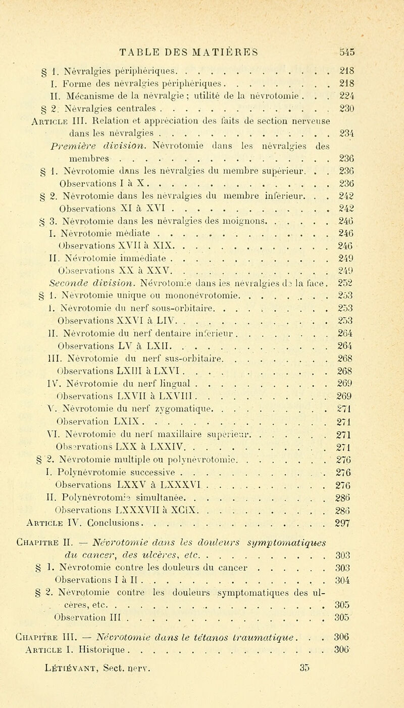 § 1. Névralgies périphériques 218 I. Forme des névralgies périphériques 218 II. Mécanisme de la névralgie ; utilité de la névrotomie ... 224 § 2. Névralgies centrales 230 Article III. Relation et appréciation des laits de section nerveuse dans les névralgies 234 Première division. Névrotomie dans les névralgies des membres 236 § 1. Névrotomie dans les névralgies du membre supérieur. . . 236 Observations làX 236 § 2. Névrotomie dans les névralgies du membre inférieur. . . 242 Observations XI à XVI 242 § 3. Névrotomie dans les névralgies des moignons 246 I. Névrotomie médiate 246 Observations XVII à XIX 246 II. Névrotomie immédiate 249 Observations XX à XXV 24'J Seconde division. Névrotomie dans les névralgies d3 la face. 252 § 1. Névi'otomie unique ou mononëvrotomie 2ô3 I. Névrotomie du nerf sous-orbitaire. ......... 2ô3 Observations XXVI à LIV . 2ô3 IL Névrotomie du nerf dentaire inférieur 264 Observations LV à LXII 264 III. Névrotomie du nerf sus-orbitaire 268 Observations LXIII à LXVI 268 IV. Névrotomie du nerf lingual . 269 Observations LXVII à LXVIII 269 V. Névrotomie du nerf zygomatique 271 Observation LXIX 271 Yl. NévrotoiTiie du nerf maxillaire supérieur. ...... 271 Observations LXX à LXXIV 271 §'2. Névrotomie multiple ou polyiiévrotomie. . ' 276 I. Polynévrotomie successive 276 Observations LXXV à LXXXVI 276 II. PolynévrotomJs simultanée 286 Observations LXXXVII à XCIX , . 286 Article IV. Conclusions 297 Chapitre II. — Névrotomie dans les douleurs si/mpiomatiques du cancer, des ulcères, etc 303 § 1. Névrotomie contre les douleurs du cancer 303 Observations I à II 304 § 2. Névrotomie contre les douleurs symptomatiques des ul- cères, etc 305 Observation III 305 Chapitre III. — Nécrototnie dans le tétanos Iraumatigue. . . 306 Article I. Historique 306 Létiévant, Sect. nerv. 35