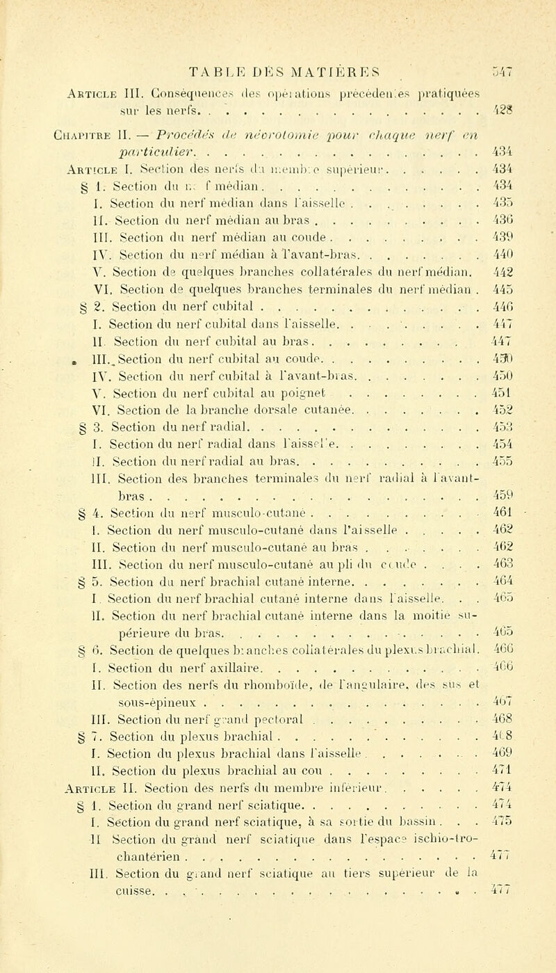 Abticle III. Con^iéqneiice.s iley opèiations pi'écèdeuies pratiquées sur les nerfs 'i28 Chapitre H. — Procédés île, néorolomie 'pour cluique nerf en •particulier i^li Article I. Section des neris du ii;euib;o supérieui' 434 § 1. Section du r,; f médian 434 I. Section du nerf médian dans Taissellc 435 II. Section du nerf médian au bras 430 III. Section du nerf médian au coude 439 IV. Section du n?rf médian à l'avant-bras 440 Y. Section de quelques branches collatérales du nerf médian. 442 VI. Section de quelques branches terminales du nerf médian . 445 § 2. Section du nerf cubital 44(i I. Section du nerf cubital dans l'aisselle. . • . ■ 447 II. Section du nerf cubital au bras 447 . III.. Section du nerf cubital au coude 490 IV. Section du nerf cubital à l'avant-bras 450 V. Section du nerf cubital au poignet 451 VI. Section de la branche dorsale cutanée 452 § 3. Section du nerf radial 453 I. Section du nerf radial dans l'aisseTe 454 il. Section du nerf radial au bras 455 III. Section des brandies terminales du nerf radial à l'avant- bras 459 § 4. Section du nsrf musculo-cutané . 461 I. Section du nerf musculo-cutané dans l'aisselle 462 II. Section du nerf musculo-cutané au bras . ...... 402 III. Section du nerf musculo-cutané au pli du ctui'.o . . . . 463 § 5. Section du nerf brachial cutané interne 464 I. Section du nerf brachial cutané interne dans l'aisselle. . . 465 II. Section du nerf brachial cutané interne dans la moitié .su- périeure du bras. 465 § 6. Section de quelques blanches collatérales du plexi.sbracbial. 466 I. Section du nerf axillaire 4G6 II. Section des nerfs du rhomboïde, de Fanculaire, des sus et sous-épineux 467 III. Section du nerf g.-and pectoral 468 § 7. Section du plexus brachial 4( 8 I. Section du plexus brachial dans l'aisselle 469 II. Section du plexus brachial au cou 471 Article II. Section des nerfs du membre inférieur. 4-74 § 1. Section du grand nerf sciatique 474 I. Section du grand nerf sciatique, à sa sortie du bassin. . . 475 11 Section du grand nerf sciatique dans l'espac? ischio-tro- chantérien 47 i III. Section du giand nerf sciatique au tiers supérieur de la cuisse. . . ^ 4''T