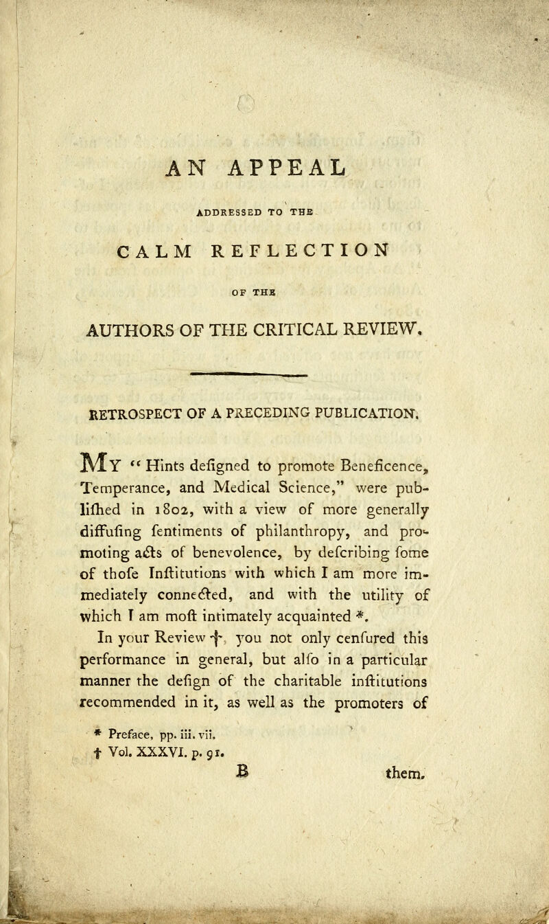 AN APPEAL ADDRESSED TO THE CALM REFLECTION OF THK AUTHORS OF THE CRITICAL REVIEW, RETROSPECT OF A PRECEDING PUBLICATION. Y ** Hints defigned to promote Beneficence, Temperance, and Medical Science, were pub- lifhed in 1802, with a view of more generally difFuiing fentiments of philanthropy, and pro«- moting ai5ls of benevolence, by defcribing fome of thofe Inftitutions with which I am more im- mediately connected, and with the utility of which T am moft intimately acquainted *. In your Review 'f you not only cenfured this performance in general, but alfo in a particular manner the defign of the charitable inftitutions recommended in it, as well as the promoters of * Preface, pp. iii. vii. t Vol. XXXVI. p. 91. B them.