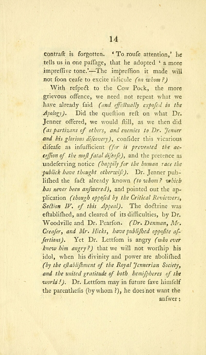 contraft is forgotten. * To roufe attention,' he tells us in one paiTage, that he adopted ' a more impreffive tone.'—The impreffion it made will not foon ceafe to excite ridicule (on whom ?) With refpe6l to the Cow Pock, the more grievous offence, we need not repeat what we have already faid (and effectually expofed in the Apology). Did the queftion reft on Vv'hat Dr. Jenner offered, we v/ould ftill, as we then did (as partizans of others, and enemies to Dr. Jenner and his glorious difcovery), confider this vicarious difeafe as infufficient (for it prevented the ac^ cejfion of the mojl fatal difeafe), and the pretence as iindeferving notice (happily for the human race the publick have thought otherwife). Dr. Jenner pub- lifhed the fa6l already known (to whom ? which has never been anfwered), and pointed out the ap- plication (though oppofed by the Critical Reviewers^ SeSlion IV, of this Appeal). The do6lrine was eftablilhed, and cleared of its difHculties, by Dr. Woodville and Dr. Pearfon. (Dr* Denman, Mr* Creafer, and Mr. Hicks, have pubHfJoed oppofite af- fertions). Yet Dr. Lettfom is angry (who ever knew him angry ?) that we will not worfhip his idol, when his divinity and power are abolifhed (by the eftabliflwmit of the Royal Jenneria?! Society, and the united gratitude of both hemifpheres of the world/). Dr. Lettfom may in future fave himfelf the parenthelis (by whom ?), he does not want the anfwer j