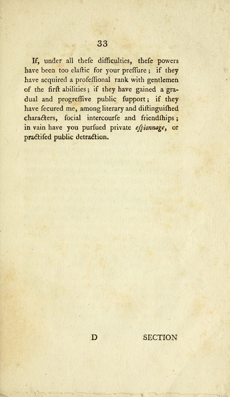 If, under all thefe difficulties, thefc powers have been too elaftic for your preffure ; if they have acquired a profeffional rank with gentlemen of the firft abilities; if they have gained a gra- dual and progreffive public fupport; if they have fecured me, among literary and diftinguifhed characters, fecial intercourfe and friendships; in vain have you purfued private efpionnage, or pradlifed public detraction. D SECTION