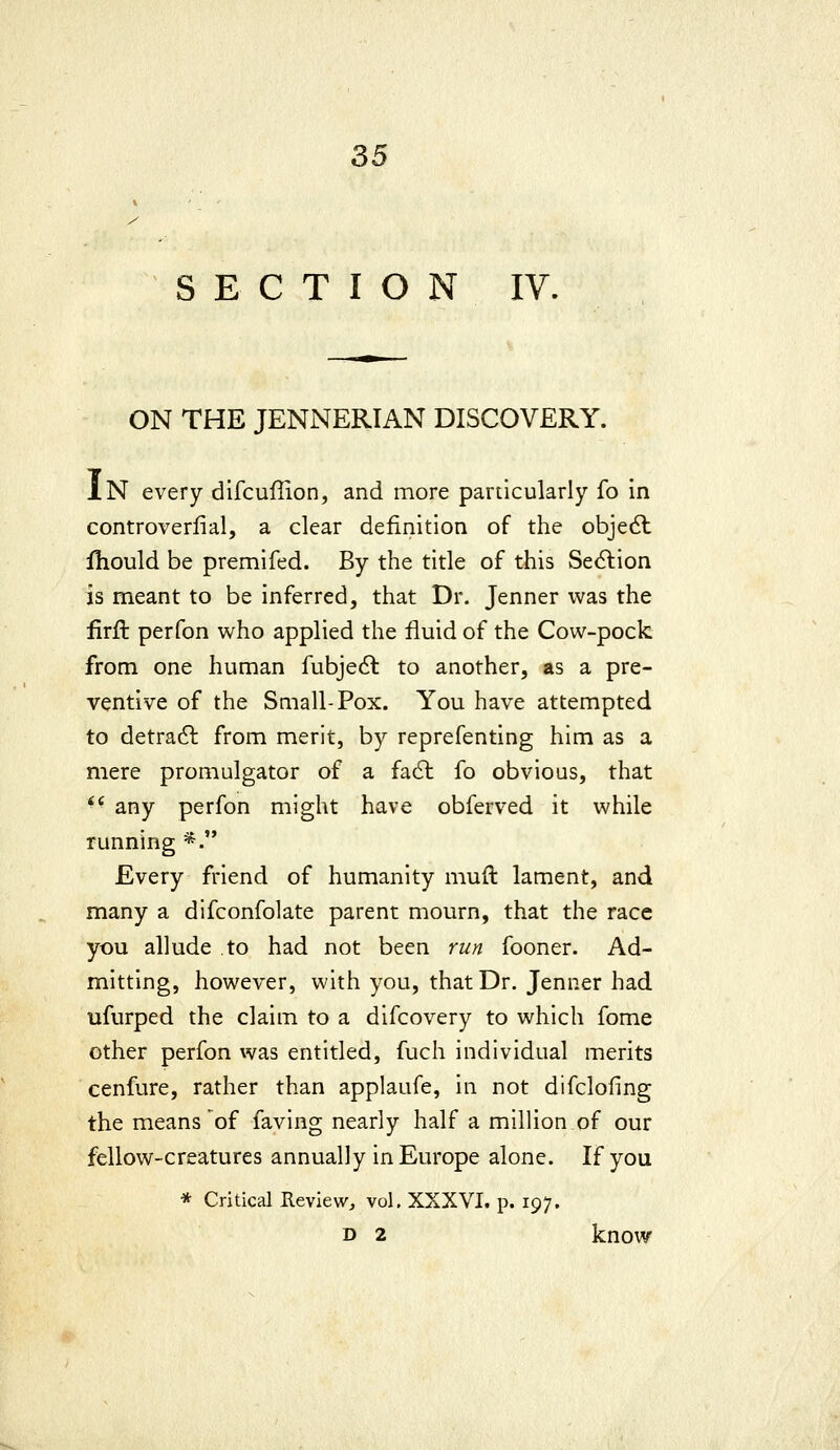 SECTION IV. ON THE JENNERIAN DISCOVERY. IN every difcuffion, and more particularly fo In controverfial, a dear definition of the objedl fliould be premifed. By the title of this Sec^tion is meant to be inferred, that Dr. Jenner was the firft perfon who applied the fluid of the Cow-pock from one human fubjecft to another, as a pre- ventive of the Small-Pox. You have attempted to detradl from merit, by reprefenting him as a mere promulgator of a fa6l fo obvious, that *' any perfon might have obferved it while running *. Every friend of humanity muft lament, and many a difconfolate parent mourn, that the race you allude to had not been run fooner. Ad- mitting, however, with you, that Dr. Jenner had ufurped the claim to a difcovery to which fome other perfon was entitled, fuch individual merits cenfure, rather than applaufe, in not difclofing the means of faving nearly half a million of our fellow-creatures annually in Europe alone. If you * Critical Keview, vol. XXXVI. p. 197.