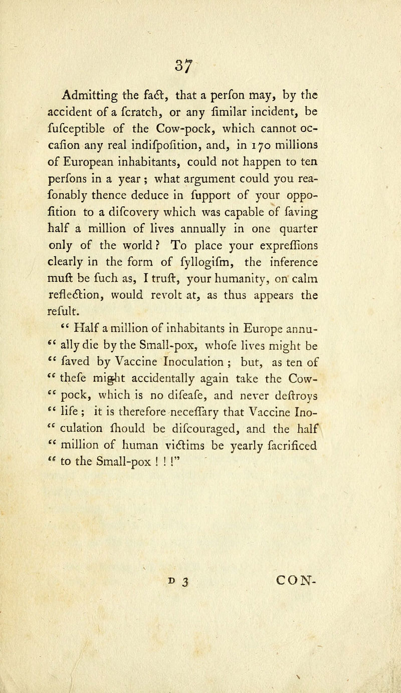 Admitting the fa6l, that a perfon may, by the accident of a fcratch, or any limilar incident, be fufceptible of the Cow-pock, which cannot oc- caiion any real indifpofition, and, in 170 millions of European inhabitants, could not happen to ten perfons in a year ; what argument could you rea- fonably thence deduce in fupport of your oppo- lition to a difcovery which was capable of faving half a million of lives annually in one quarter only of the world ? To place your expreffions clearly in the form of fyllogifm, the inference muft be fuch as, I truft, your humanity, on calm refledlion, would revolt at, as thus appears the refult.  Half a million of inhabitants in Europe annu- *' ally die by the Small-pox, whofe lives might be  faved by Vaccine Inoculation ; but, as ten of  thefe migiit accidentally again take the Cow- '^ pock, which is no difeafe, and never deftroys  life ; it is therefore neceffary that Vaccine Ino-  culation fhould be difcouraged, and the half  million of human vi6lims be yearly facrificed '' to the Small-pox ! ! ! B 3 CON-