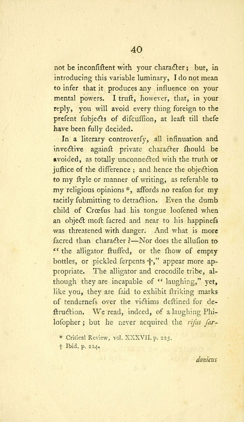 not be Inconfiftent with your charadler; but, in introducing this variable luminary, I do not mean to infer that it produces any influence on your mental powers. I truft, however, that, in your reply, you will avoid every thing foreign to the prefent fubje(5Vs of difcuflSon, at leaft till thefe have been fully decided. In a literary controverfy, all infinuation and inve<51:ive againffc private chara6ler fliould be avoided, as totally unconne6led with the truth or juftice of the difference ; and hence the objedlion to my ftyle or manner of writing, as referable to my religious opinions*, affords no reafon for m.y tacitly fubmitting to detraction. Even the dumb child of Croefus had his tongue loofened when an obje(5l mofl facred and near to his happinefs was threatened with danger. And what is more facred than character ?—Nor does the allufion to *' the alligator fluffed, or the fhow of empty bottles, or pickled ferpents 'j~, appear more ap- propriate. The alligator and crocodile tribe, al- though they are incapable of *^ laughing, yet, like you, the}^ are faid to exhibit flriking marks of tendernefs over the victims deftined for de- flru6tion. We read, indeed, of a laughing Phi- lofopher ; but he never acquired the rifus far- * Critical Review, vol. XXXVII. p, 225. f Ibid. p. 224. donicus