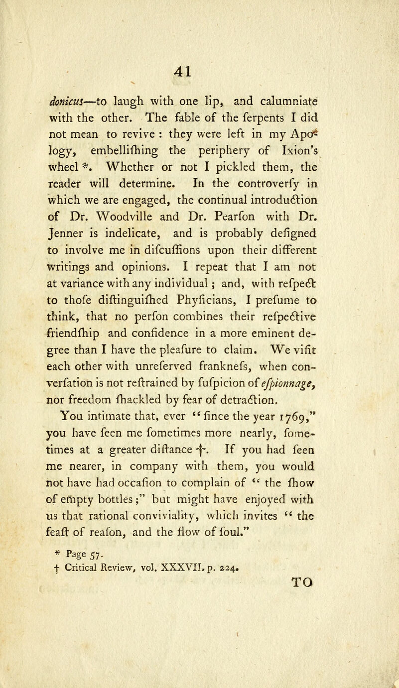 donicus—to laugh with one lip, and calumniate with the other. The fable of the ferpents I did not mean to revive : they were left in my Apo^ logy, embellifhing the periphery of Ixion's wheel *. Whether or not I pickled them, the reader will determine. In the controverfy in which we are engaged, the continual introdu6lion of Dr. Woodville and Dr. Pearfon with Dr. Jenner is indelicate, and is probably defigned to involve me in difcuffions upon their different writings and opinions. I repeat that I am not at variance with any individual; and, with refpedl to thofe diftinguifhed Phyficians, I prefume to think, that no perfon combines their refpe^live friendlhip and confidence in a more eminent de- gree than I have the pleafure to claim. We vifit each other with unreferved franknefs, when con- verfation is not reftrained by fufpicion o{efpionnage, nor freedom fhackled by fear of detradlion. You intimate that, ever flnce the year 1769,'* you have feen me fometimes more nearly, fome- times at a greater diftance ^. If you had feeti me nearer, in company with them, you would not have had occalion to complain of ** the fhow of empty bottles ; but might have enjoyed with us that rational conviviality, which invites  the feafl of reafon, and the flow of foul. * Page 57. f Critical Review, vol. XXXVIL p. 224,