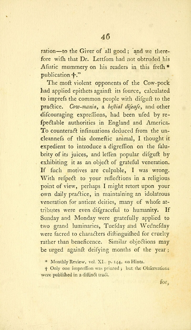 ration—to the Giver of all good; and we there- fore wifh that Dr. Lettfom had not obtruded his Afiatic mummery on his readers in this frefti * publication-^. The moft violent opponents of the Cow-pock had applied epithets againft its fource, calculated to imprefs the common people with difgufb to the practice. Cow-7nania, a hejlial difeafe, and other difcouraging expreffions, had been ufed by re- fpedlable authorities in England and America. To counteradl infinuations deduced from the un- cleannefs of this domeftic animal, I thought it expedient to introduce a digreflion on the falu- brity ofits juices, and leffen popular difguft by exhibiting it as an objedl of grateful veneration. If fuch motives are culpable, I was wrong. With refpe6l to your refledlions in a religious point of view, perhaps I might retort upon your own daily practice, in maintaining an idolatrous veneration for antient deities, many of whofe at- tributes were even difgraceful to humanity. If Sunday and Monday were gratefully applied to two grand luminaries, Tuefday and Wednefday were facred to characters diftinguifhed for cruelty rather than beneficence. Similar objecSlions may be urged againft deifying months of the year ; * Monthly Review, vol. XL. p. 144, on Hints, ■f Only one impreffion was printed 3 but. the Obfervations were publiihed in a diftind tracSt. for.