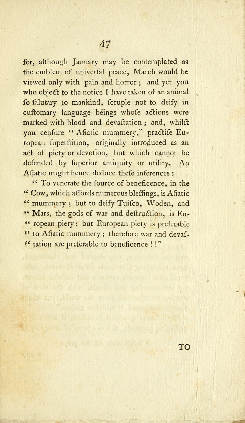 for, although January may be contemplated as the emblem of univerfal peace, March would be viewed only with pain and horror ; and yet you who objecSt to the notice I have taken of an animal fo falutary to mankind, fcruple not to deify in cuftomary language beings whofe adlions were marked with blood and devaluation ; and, whilft you cenfure  Afiatic mummery, pradlife Eu- ropean fuperftition, originally introduced as an a6t of piety or devotion, but which cannot be defended by fuperior antiquity or utility. An Afiatic might hence deduce thefe inferences : *' To venerate the fourcc of beneficence, in the  Cow, which affords numerous bleffings, is Afiatic *^ mummery ; but to deify Tuifco, Woden, and *' Mars, the gods of war and deftrutftion, is Eu- *' ropean piety: but European piety is preferable ^^ to Afiatic mummery; therefore war and devaf- f* |:atiop are preferable to beneficence ! !