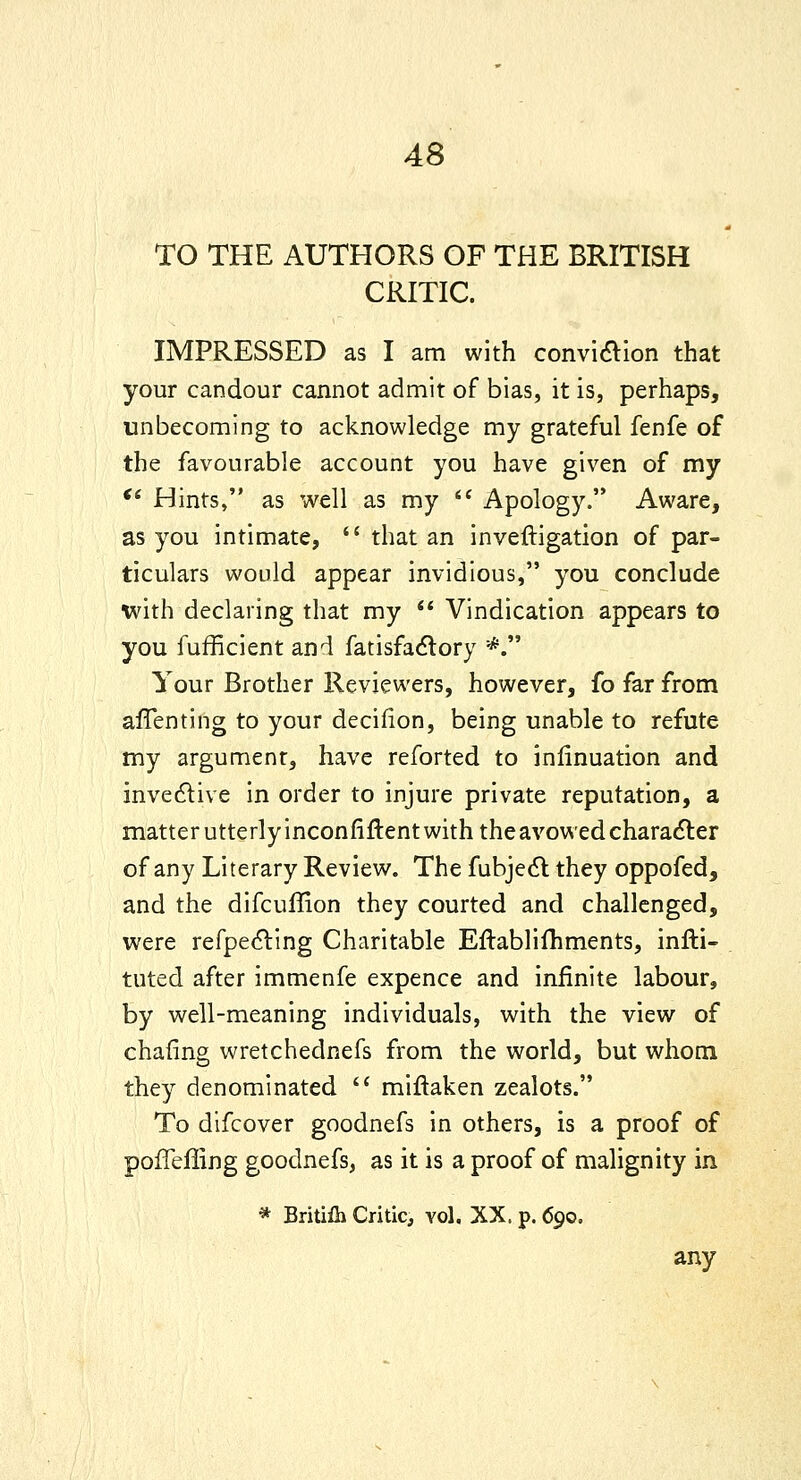 TO THE AUTHORS OF THE BRITISH CRITIC. IMPRESSED as I am with conviaion that your candour cannot admit of bias, it is, perhaps, unbecoming to acknowledge my grateful fenfe of the favourable account you have given of my *' Hints, as well as my '' Apology. Aware, as you intimate,  that an inveftigation of par- ticulars would appear invidious, you conclude with declaring that my  Vindication appears to you fufficient and fatisfa^tory *. Your Brother Reviewers, however, fo far from affenting to your decifion, being unable to refute my argument, have reforted to inlinuation and invedlive in order to injure private reputation, a matter utterly inconfiftent with the avowed charadler of any Literary Review. The fubjedl they oppofed, and the difcuffion they courted and challenged, were refpe(5ling Charitable EftabHfhments, infti- tuted after immenfe expence and infinite labour, by well-meaning individuals, with the view of chafing wretchednefs from the world, but whom they denominated  miftaken zealots. To difcover goodnefs in others, is a proof of poffefling goodnefs, as it is a proof of malignity in * Britifli Critic, vol. XX. p. 690. any