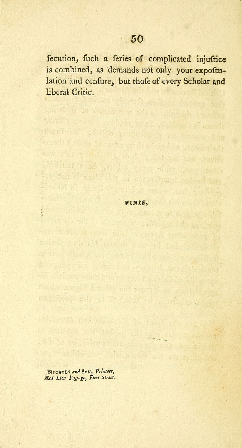 fecutlon, fuch a feries of complicated injuftice is combined, as demands not only your expoftu- lation and cenfure, but thofe of every Scholar and liberal Critic. F1NI§9 NtCHnl-S <?<J^SoK, Printed, Red Lion I'aj/^ge, Flett i,treet.