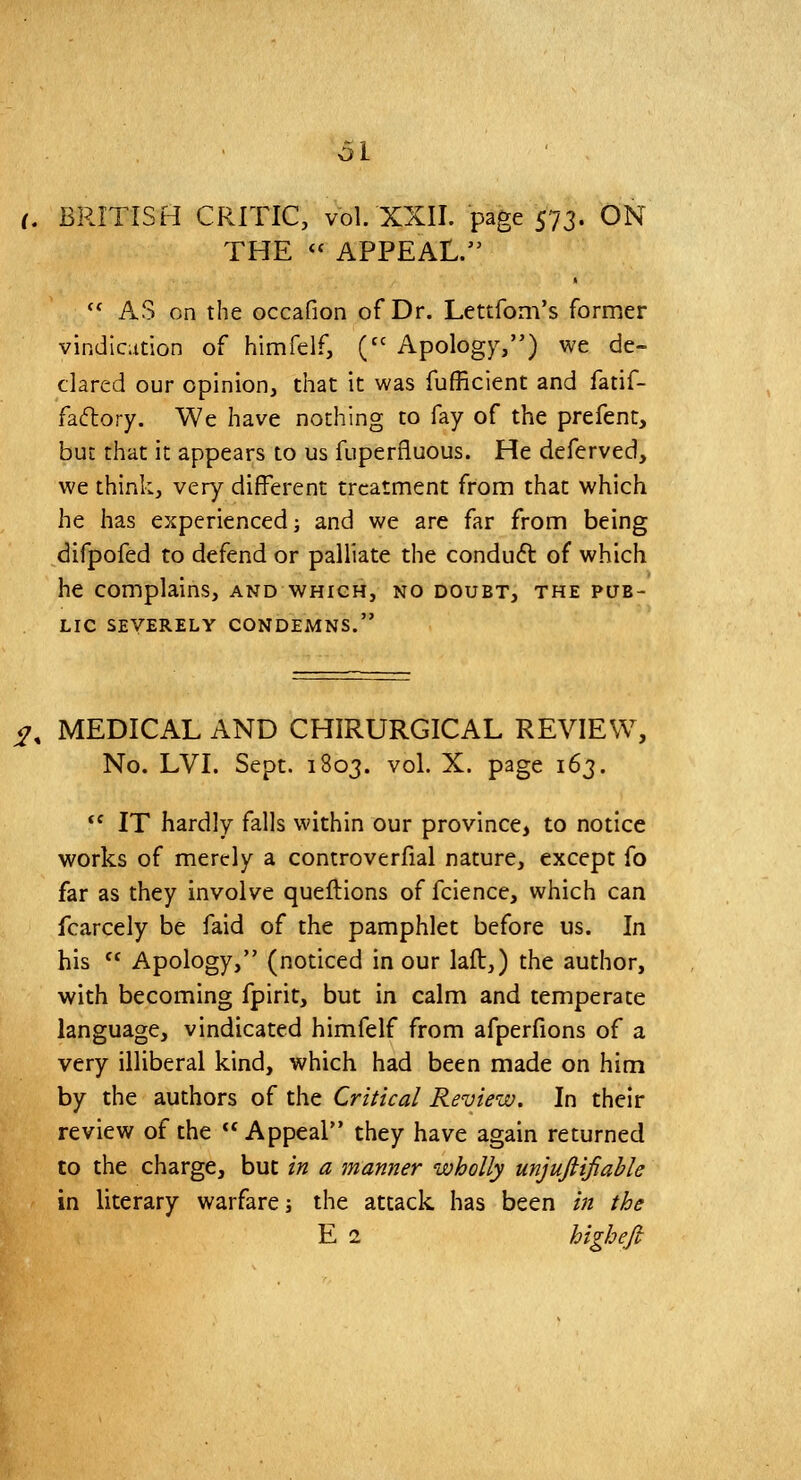 61 (. BRITISH CRITIC, vol. XXII. page 573. ON THE <^ APPEAL.  AS on the occafion of Dr. Lettfom's former vindication of himfelf, ('' Apology,) we de- clared our opinion, that it was fufficient and fatif- faftory. We have nothing to fay of the prefent, but that it appears to us fuperfluous. He deferved, we think, very different treatment from that which he has experienced; and we are far from being difpofed to defend or palliate the conduft of which he complains, and which, no doubt, the pub- lic SEVERELY CONDEMNS. ^, MEDICAL AND CHIRURGICAL REVIEW, No. LVI. Sept. 1803. vol. X. page 163.  IT hardly falls within our province, to notice works of merely a controverfial nature, except fo far as they involve queflions of fcience, which can fcarcely be faid of the pamphlet before us. In his  Apology, (noticed in our laft,) the author, with becoming fpirit, but in calm and temperate language, vindicated himfelf from afperfions of a very illiberal kind, which had been made on him by the authors of the Critical Review. In their review of the Appeal they have again returned to the charge, but in a manner wholly unjufiifiable in literary warfare; the attack has been in the E 1 highefi