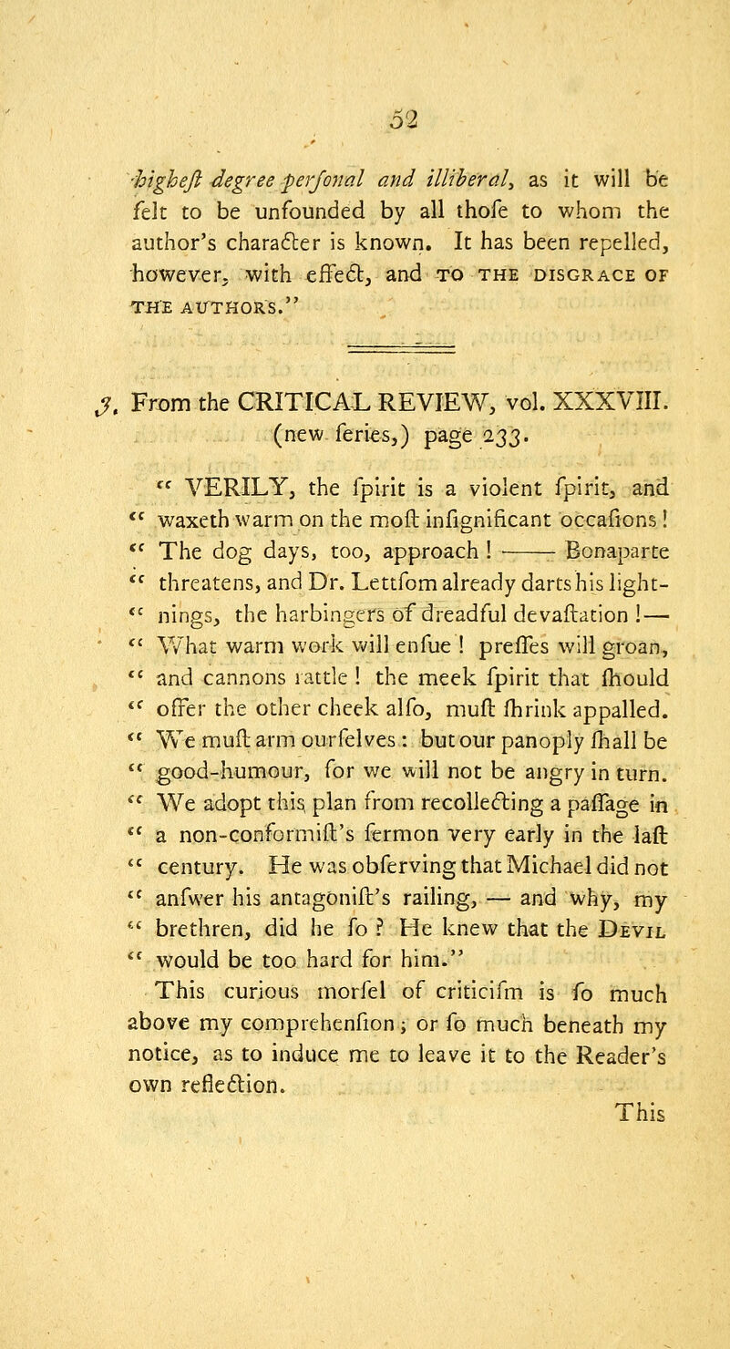 'higheft-degree ^erjonal and illiberal:, as it will be felt to be unfounded by all thofe to whom the author's charafter is known. It has been repelled, however, with effe^Sb, and to the disgrace of THE A ITT H OR S. J. From the CRITICAL REVIEW, vol. XXXVIII. (new feriesj) page 123- '^ VERILYj the fpirit is a violent fpirit, and waxeth warm on the moft infignificant occafions! The dog days, too, approach ! ■ Bonaparte threatens, and Dr. Lettfom already dartshis light- nings, the harbingers of dreadful devaflation ! — V7hat warm work will enfue ! prefles will groan, and cannons rattle ! the meek fpirit that fllould offer the other cheek alfo, muft fhrink appalled. We mufl arm ourfelves: but our panoply Ihiall be good-humour, for we will not be angry in turn. We adopt this, plan from recoUeding a paffage in a non-conformift's fermon very early in the laft century. He was obferving that Michael did not anfwer his antagonift's railing, — and why, my brethren, did he fo ? He knew that the Devil would be too hard for him. This curious morfel of criticifm is fo much above my comprehenfion -, or fo much beneath my notice, as to induce me to leave it to the Reader's own reflexion. This