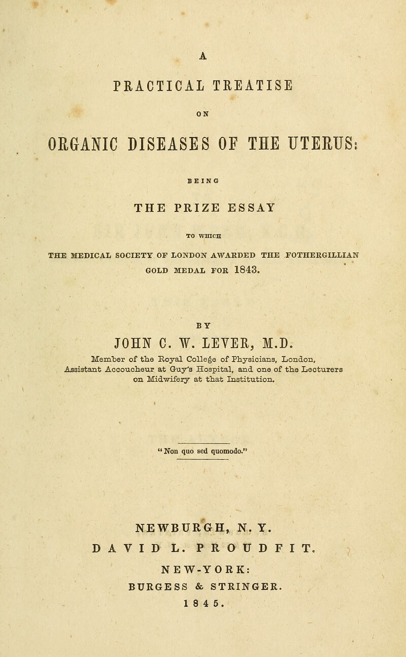 A PRACTICAL TREATISE ON ORGANIC DISEASES OF THE UTERUS; BEING THE PRIZE ESSAY THE MEDICAL SOCIETY OF LONDON AWARDED THE FOTHERGILLIAN GOLD MEDAL FOR 1843. BY JOHN C. ¥. LEVER, M.D. Merhber of the Royal College of Physicians, London, Assistant Accoucheur at Guy's Hospital, and one of the Lecturers on Midwifery at that Institution. Non quo sed quomodo. NEWBURGH, N. Y. DAVID L. PROUDFIT. NEW-YORK: BURGESS & STRINGER. 18 4 5.