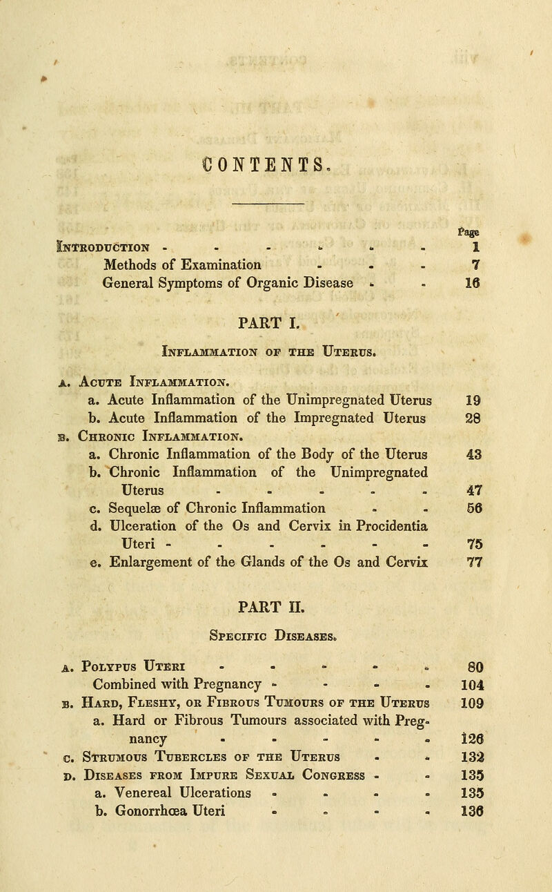 CONTENTS Introduction 1 Methods of Examination ... 7 General Symptoms of Organic Disease <• - 16 PART I. Inflammation of the Uterus. a. Acute Inflammation. a. Acute Inflammation of the Unimpregnated Uterus 19 b. Acute Inflammation of the Impregnated Uterus 28 b. Chronic Inflammation. a. Chronic Inflammation of the Body of the Uterus 43 b. Chronic Inflammation of the Unimpregnated Uterus ..... 47 c. Sequelae of Chronic Inflammation 56 d. Ulceration of the Os and Cervix in Procidentia Uteri ------ 75 e. Enlargement of the Glands of the Os and Cervix 77 PART II. Specific Diseases. a. Polypus Uteri 80 Combined with Pregnancy - 104 b. Hard, Fleshy, or Fibrous Tumours of the Uterus 109 a. Hard or Fibrous Tumours associated with Preg- nancy - 126 c. Strumous Tubercles of the Uterus - . 132 d. Diseases from Impure Sexual Congress - - 135 a. Venereal Ulcerations .... 135 b. Gonorrhoea Uteri • =• - - 136