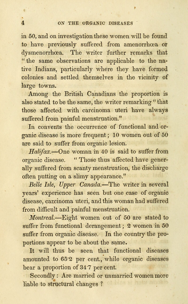 in 50, and on investigation these women will be found to have previously suffered from amenorrhcea or dysmenorrhea. The writer further remarks that  the same observations are applicable to the na- tive Indians, particularly where they have formed colonies and settled themselves in the vicinity of large towns. Among the British Canadians the proportion is also stated to be the same, the writer remarking  that those affected with carcinoma uteri have always suffered from painful menstruation. In convents the occurrence of functional and or- ganic disease is more frequent j 10 women out of 50 are said to suffer from organic lesion, Halifax,—One woman in 40 is said to suffer from organic disease.  Those thus affected have gener- ally suffered from scanty menstruation, the discharge often putting on a slimy appearance. Belle Isle, Upper Canada.—The writer in several years' experience has seen but one case of organic disease, carcinoma uteri, and this woman had suffered from difficult and painful menstruation. Montreal.—Eight women out of 50 are stated to suffer from functional derangement; 2 women in 50 suffer from organic disease. In the country the pro- portions appear to be about the same. It will thus be seen that functional diseases amounted to 65'2 per cent., while organic diseases bear a proportion of 34*7 per cent. Secondly: Are married or unmarried women more liable to structural changes ?