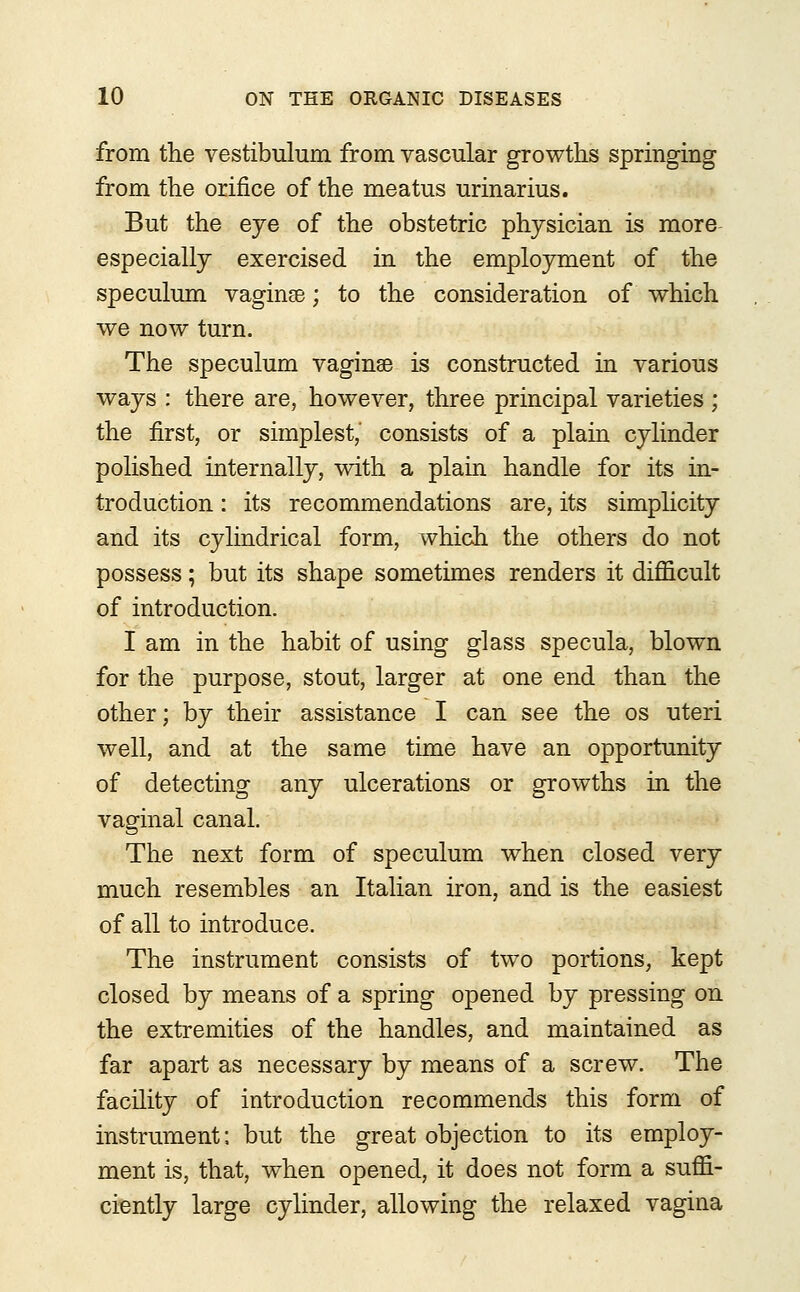 from trie vestibulum from vascular growths springing from the orifice of the meatus urinarius. But the eye of the obstetric physician is more especially exercised in the employment of the speculum vaginse; to the consideration of which we now turn. The speculum vaginae is constructed in various ways : there are, however, three principal varieties ; the first, or simplest,' consists of a plain cylinder polished internally, with a plain handle for its in- troduction : its recommendations are, its simplicity and its cylindrical form, which the others do not possess; but its shape sometimes renders it difficult of introduction. I am in the habit of using glass specula, blown for the purpose, stout, larger at one end than the other; by their assistance I can see the os uteri well, and at the same time have an opportunity of detecting any ulcerations or growths in the vaginal canal. The next form of speculum when closed very much resembles an Italian iron, and is the easiest of all to introduce. The instrument consists of two portions, kept closed by means of a spring opened by pressing on the extremities of the handles, and maintained as far apart as necessary by means of a screw. The facility of introduction recommends this form of instrument; but the great objection to its employ- ment is, that, when opened, it does not form a suffi- ciently large cylinder, allowing the relaxed vagina