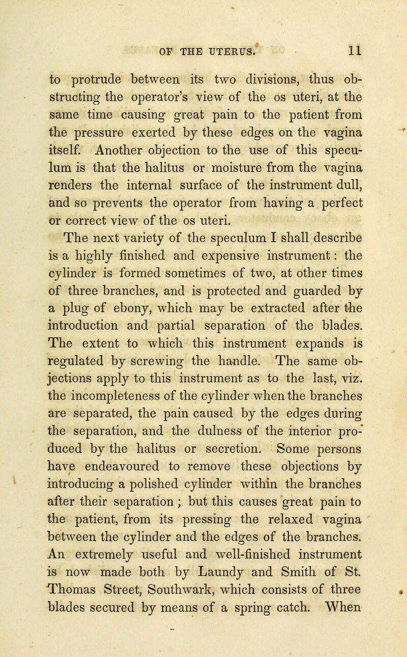 to protrude between its two divisions, thus ob- structing the operator's view of the os uteri, at the same time causing great pain to the patient from the pressure exerted by these edges on the vagina itself. Another objection to the use of this specu- lum is that the halitus or moisture from the vagina renders the internal surface of the instrument dull, and so prevents the operator from having a perfect or correct view of the os uteri. The next variety of the speculum I shall describe is a highly finished and expensive instrument: the cylinder is formed sometimes of two, at other times of three branches, and is protected and guarded by a plug of ebony, which may be extracted after the introduction and partial separation of the blades. The extent to which this instrument expands is regulated by screwing the handle. The same ob- jections apply to this instrument as to the last, viz. the incompleteness of the cylinder when the branches are separated, the pain caused by the edges during the separation, and the dulness of the interior pro- duced by the halitus or secretion. Some persons have endeavoured to remove these objections by introducing a polished cylinder within the branches after their separation ; but this causes great pain to the patient, from its pressing the relaxed vagina between the cylinder and the edges of the branches. An extremely useful and well-finished instrument is now made both by Laundy and Smith of St. Thomas Street, Southwark, which consists of three blades secured by means of a spring catch. When