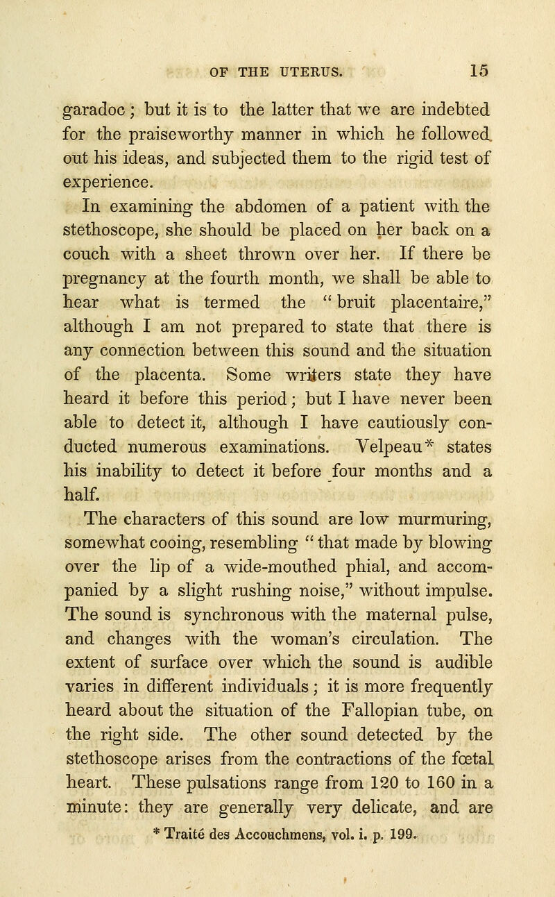 garadoc ; but it is to the latter that we are indebted for the praiseworthy manner in which he followed out his ideas, and subjected them to the rigid test of experience. In examining the abdomen of a patient with the stethoscope, she should be placed on her back on a couch with a sheet thrown over her. If there be pregnancy at the fourth month, we shall be able to hear what is termed the  bruit placentaire, although I am not prepared to state that there is any connection between this sound and the situation of the placenta. Some writers state they have heard it before this period; but I have never been able to detect it, although I have cautiously con- ducted numerous examinations. Velpeau* states his inability to detect it before four months and a half. The characters of this sound are low murmuring, somewhat cooing, resembling  that made by blowing over the lip of a wide-mouthed phial, and accom- panied by a slight rushing noise, without impulse. The sound is synchronous with the maternal pulse, and changes with the woman's circulation. The extent of surface over which the sound is audible varies in different individuals; it is more frequently heard about the situation of the Fallopian tube, on the right side. The other sound detected by the stethoscope arises from the contractions of the foetal heart. These pulsations range from 120 to 160 in a minute: they are generally very delicate, and are * Traite des Accouchmens, vol. i. p. 199.