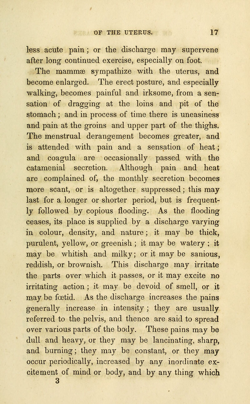 less acute pain; or the discharge may supervene after long continued exercise, especially on foot. The mammae sympathize with the uterus, and become enlarged. The erect posture, and especially walking, becomes painful and irksome, from a sen- sation of dragging at the loins and pit of the stomach; and in process of time there is uneasiness and pain at the groins and upper part of the thighs. The menstrual derangement becomes greater, and is attended with pain and a sensation of heat; and coagula are occasionally passed with the catamenial secretion. Although pain and heat are complained of, the monthly secretion becomes more scant, or is altogether suppressed; this may last for a longer or shorter period, but is frequent- ly followed by copious flooding. As the flooding ceases, its place is supplied by a discharge varying in colour, density, and nature; it may be thick, purulent, yellow, or greenish ; it may be watery ; it may be whitish and milky; or it may be sanious, reddish, or brownish. This discharge may irritate the parts over which it passes, or it may excite no irritating action; it may be devoid of smell, or it may be foetid. As the discharge increases the pains generally increase in intensity; they are usually referred to the pelvis, and thence are said to spread over various parts of the body. These pains may be dull and heavy, or they may be lancinating, sharp, and burning; they may be constant, or they may occur periodically, increased by any inordinate ex- citement of mind or body, and by any thing which