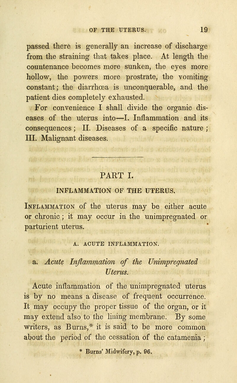 passed there is generally an increase of discharge from the straining that takes place. At length the countenance becomes more sunken, the eyes more hollow, the powers more prostrate, the vomiting constant; the diarrhoea is unconquerable, and the patient dies completely exhausted. For convenience I shall divide the organic dis- eases of the uterus into—I. Inflammation and its consequences; II. Diseases of a specific nature ; III. Malignant diseases. PART I. INFLAMMATION OF THE UTERUS, Inflammation of the uterus may be either acute or chronic; it may occur in the unimpregnated or parturient uterus. A. ACUTE INFLAMMATION. a. Acute Inflammation of the Unimpregnated Uterus. Acute inflammation of the unimpregnated uterus is by no means a disease of frequent occurrence. It may occupy the proper tissue of the organ, or it may extend also to the lining membrane. By some writers, as Burns,* it is said to be more common about the period of the cessation of the catamenia; * Burns' Midwifery, p. 96,