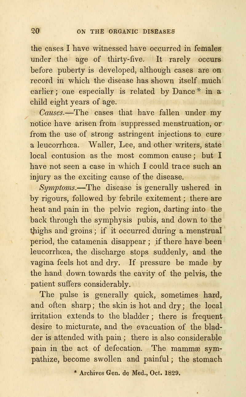 the cases I have witnessed have occurred in females under the age of thirty-five. It rarely occurs before puberty is developed, although cases are on record in which the disease has shown itself much earlier; one especially is related by Dance * in a child eight years of age. Causes.—The cases that have fallen under my notice have arisen from suppressed menstruation, or from the use of strong astringent injections to cure a leucorrhcea. Waller, Lee, and other writers, state local contusion as the most common cause; but I have not seen a case in which I could trace such an injury as the exciting cause of the disease. Symptoms.—-The disease is generally ushered in by rigours, followed by febrile exitement; there are heat and pain in the pelvic region, darting into the back through the symphysis pubis, and down to the tjiighs and groins; if it occurred during a menstrual period, the catamenia disappear ; if there have been leucorrhcea, the discharge stops suddenly, and the vagina feels hot and dry. If pressure be made by the hand down towards the cavity of the pelvis, the patient suffers considerably. The pulse is generally quick, sometimes hard,, and often sharp; the skin is hot and dry; the local irritation extends to the bladder; there is frequent desire to micturate, and the evacuation of the blad- der is attended with pain ; there is also considerable pain in the act of defecation. The mammse sym- pathize, become swollen and painful; the stomach * Archives Gen. de Med., Oct. 1829.