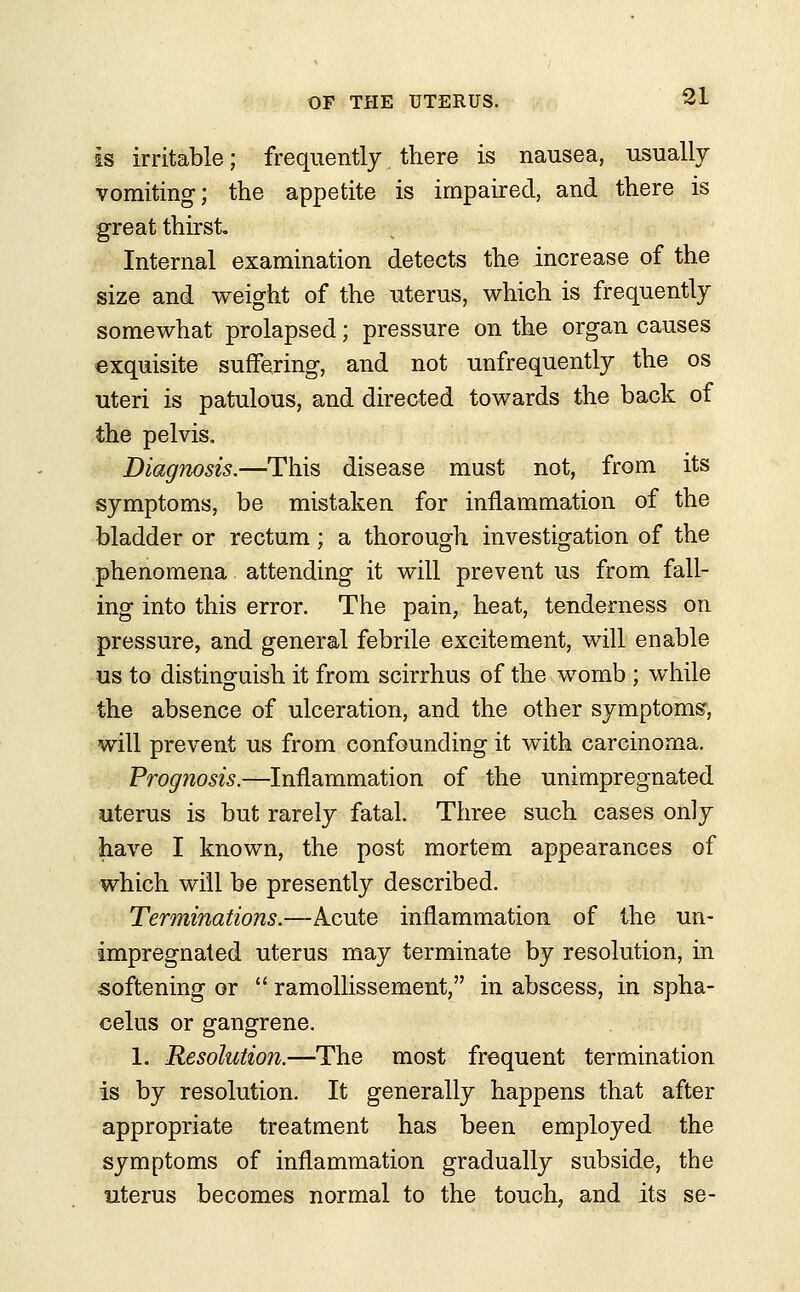 is irritable; frequently there is nausea, usually vomiting; the appetite is impaired, and there is great thirst Internal examination detects the increase of the size and weight of the uterus, which is frequently somewhat prolapsed; pressure on the organ causes exquisite suffering, and not unfrequently the os uteri is patulous, and directed towards the back of the pelvis. Diagnosis.—This disease must not, from its symptoms, be mistaken for inflammation of the bladder or rectum; a thorough investigation of the phenomena attending it will prevent us from fall- ing into this error. The pain, heat, tenderness on pressure, and general febrile excitement, will enable us to distinguish it from scirrhus of the womb ; while the absence of ulceration, and the other symptoms, will prevent us from confounding it with carcinoma. Prognosis.—Inflammation of the unimpregnated uterus is but rarely fatal. Three such cases only have I known, the post mortem appearances of which will be presently described. Terminations.—Acute inflammation of the un- impregnated uterus may terminate by resolution, in softening or  ramollissement, in abscess, in spha- celus or gangrene. 1. Resolution.—The most frequent termination is by resolution. It generally happens that after appropriate treatment has been employed the symptoms of inflammation gradually subside, the uterus becomes normal to the touch, and its se-