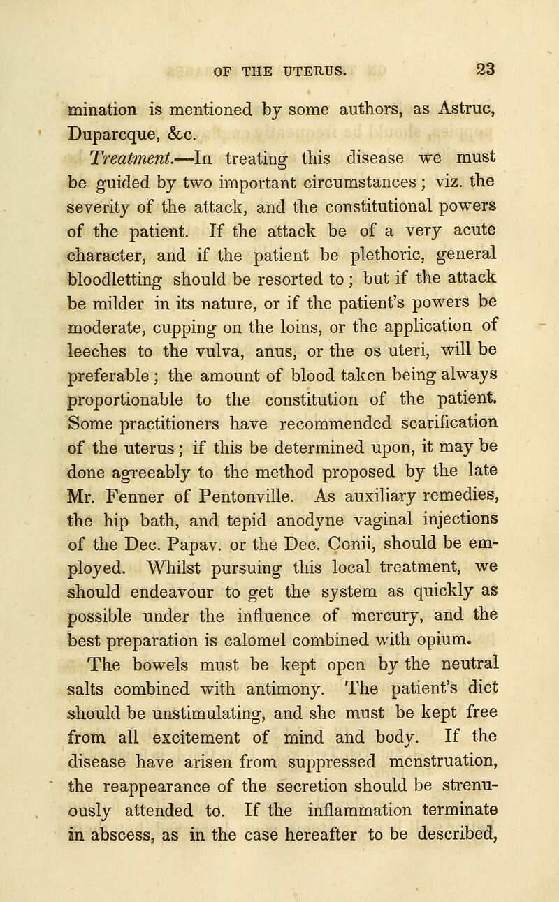 mination is mentioned by some authors, as Astruc, Duparcque, &c. Treatment.—-In treating this disease we must be guided by two important circumstances; viz. the severity of the attack, and the constitutional powers of the patient. If the attack be of a very acute character, and if the patient be plethoric, general bloodletting should be resorted to ; but if the attack be milder in its nature, or if the patient's powers be moderate, cupping on the loins, or the application of leeches to the vulva, anus, or the os uteri, will be preferable; the amount of blood taken being always proportionable to the constitution of the patient. Some practitioners have recommended scarification of the uterus; if this be determined upon, it may be done agreeably to the method proposed by the late Mr. Fenner of Pentonville. As auxiliary remedies, the hip bath, and tepid anodyne vaginal injections of the Dec. Papav. or the Dec. Conii, should be em- ployed. Whilst pursuing this local treatment, we should endeavour to get the system as quickly as possible under the influence of mercury, and the best preparation is calomel combined with opium. The bowels must be kept open by the neutral salts combined with antimony. The patient's diet should be unstimulating, and she must be kept free from all excitement of mind and body. If the disease have arisen from suppressed menstruation, the reappearance of the secretion should be strenu- ously attended to. If the inflammation terminate in abscess, as in the case hereafter to be described,