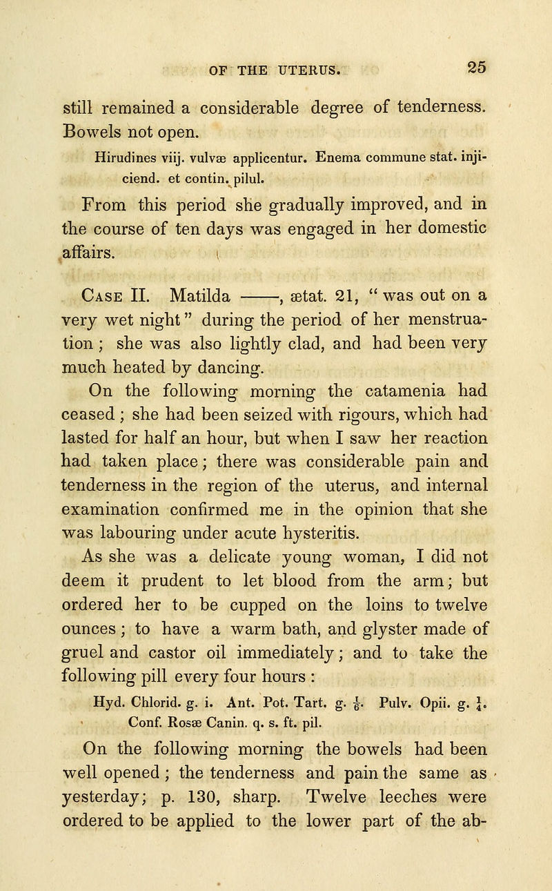 still remained a considerable degree of tenderness. Bowels not open. Hirudines viij. vulvae applicentur. Enema commune stat. inji- ciend. et contin. pilul. From this period she gradually improved, and in the course of ten days was engaged in her domestic affairs. i Case II. Matilda , setai 21,  was out on a very wet night during the period of her menstrua- tion ; she was also lightly clad, and had been very much heated by dancing. On the following morning the catamenia had ceased ; she had been seized with rigours, which had lasted for half an hour, but when I saw her reaction had taken place; there was considerable pain and tenderness in the region of the uterus, and internal examination confirmed me in the opinion that she was labouring under acute hysteritis. As she was a delicate young woman, I did not deem it prudent to let blood from the arm; but ordered her to be cupped on the loins to twelve ounces ; to have a warm bath, and glyster made of gruel and castor oil immediately; and to take the following pill every four hours : Hyd. Chlorid. g. i. Ant. Pot. Tart. g. f Pulv. Opii. g. J. Conf. Rosae Canin. q. s. ft. pil. On the following morning the bowels had been well opened ; the tenderness and pain the same as yesterday; p. 130, sharp. Twelve leeches were ordered to be applied to the lower part of the ab-