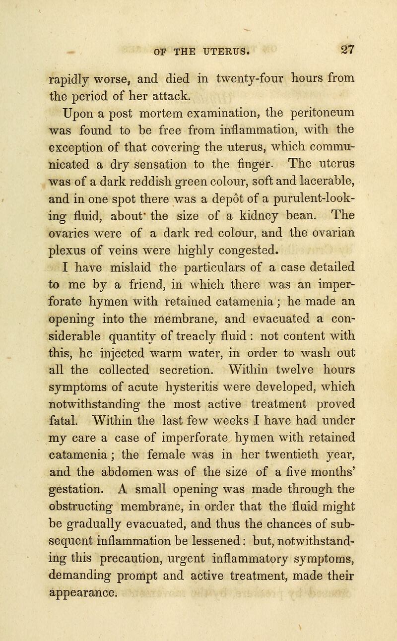 rapidly worse, and died in twenty-four hours from the period of her attack. Upon a post mortem examination, the peritoneum was found to be free from inflammation, with the exception of that covering the uterus, which commu- nicated a dry sensation to the finger. The uterus was of a dark reddish green colour, soft and lacerable, and in one spot there was a depot of a purulent-look- ing fluid, about* the size of a kidney bean. The ovaries were of a dark red colour, and the ovarian plexus of veins were highly congested. I have mislaid the particulars of a case detailed to me by a friend, in which there was an imper- forate hymen with retained catamenia ; he made an opening into the membrane, and evacuated a con- siderable quantity of treacly fluid : not content with this, he injected warm water, in order to wash out all the collected secretion. Within twelve hours symptoms of acute hysteritis were developed, which notwithstanding the most active treatment proved fatal. Within the last few weeks I have had under my care a case of imperforate hymen with retained catamenia; the female was in her twentieth year, and the abdomen was of the size of a five months' gestation. A small opening was made through the obstructing membrane, in order that the fluid might be gradually evacuated, and thus the chances of sub- sequent inflammation be lessened: but, notwithstand- ing this precaution, urgent inflammatory symptoms, demanding prompt and active treatment, made their appearance.