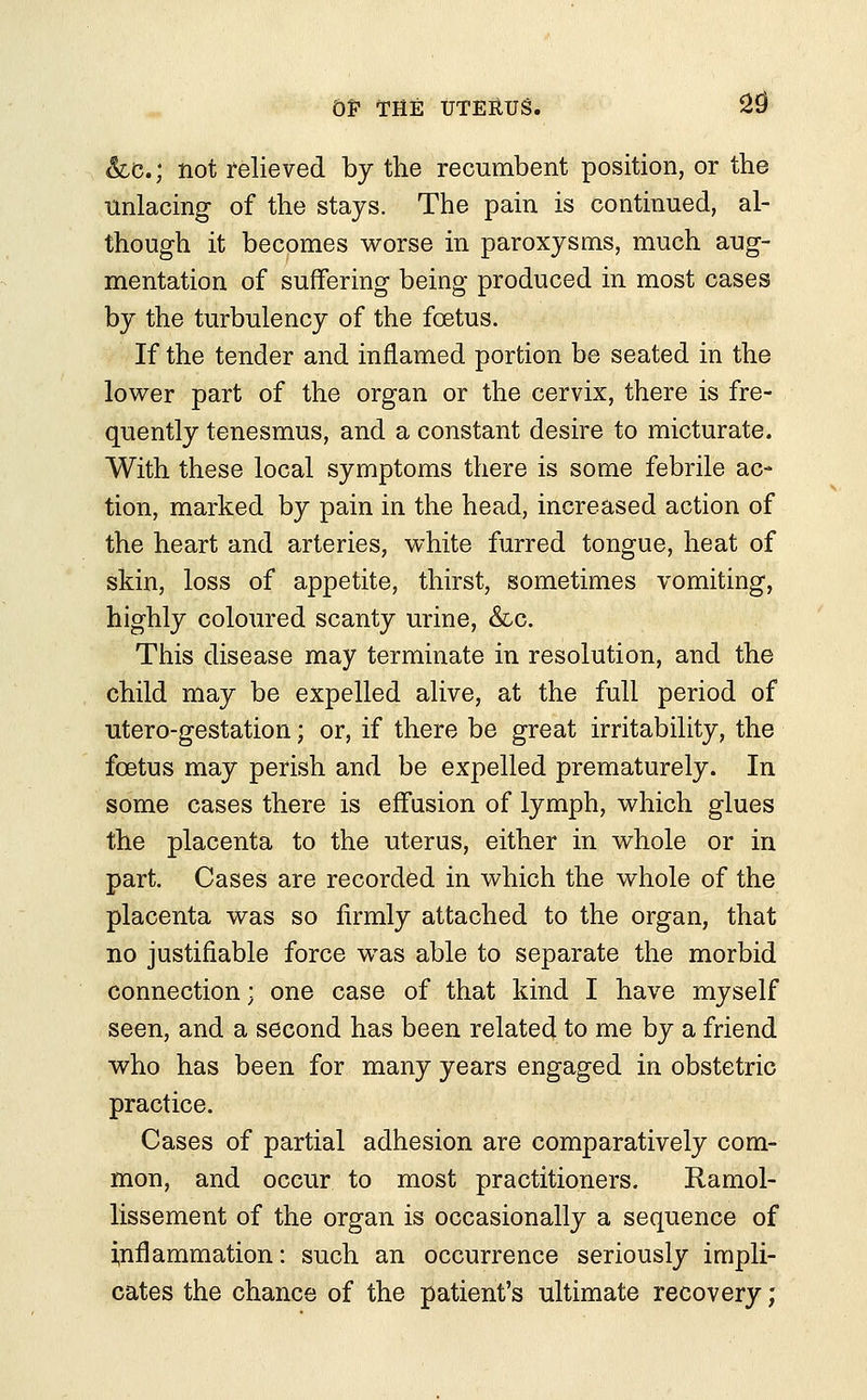 &LC; not relieved by the recumbent position, or the unlacing of the stays. The pain is continued, al- though it becomes worse in paroxysms, much aug- mentation of suffering being produced in most cases by the turbulency of the foetus. If the tender and inflamed portion be seated in the lower part of the organ or the cervix, there is fre- quently tenesmus, and a constant desire to micturate. With these local symptoms there is some febrile ac- tion, marked by pain in the head, increased action of the heart and arteries, white furred tongue, heat of skin, loss of appetite, thirst, sometimes vomiting, highly coloured scanty urine, &c. This disease may terminate in resolution, and the child may be expelled alive, at the full period of utero-gestation; or, if there be great irritability, the foetus may perish and be expelled prematurely. In some cases there is effusion of lymph, which glues the placenta to the uterus, either in whole or in part. Cases are recorded in which the whole of the placenta was so firmly attached to the organ, that no justifiable force was able to separate the morbid connection; one case of that kind I have myself seen, and a second has been related to me by a friend who has been for many years engaged in obstetric practice. Cases of partial adhesion are comparatively com- mon, and occur to most practitioners. Ramol- lissement of the organ is occasionally a sequence of inflammation: such an occurrence seriously impli- cates the chance of the patient's ultimate recovery;