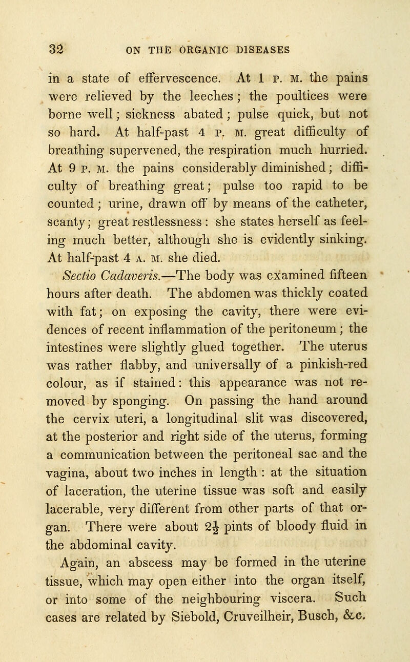 in a state of effervescence. At 1 p. m. the pains were relieved by the leeches ; the poultices were borne well; sickness abated; pulse quick, but not so hard. At half-past 4 p. m. great difficulty of breathing supervened, the respiration much hurried. At 9 p. m. the pains considerably diminished; diffi- culty of breathing great; pulse too rapid to be counted; urine, drawn off by means of the catheter, scanty; great restlessness : she states herself as feel- ing much better, although she is evidently sinking. At half-past 4 a. m. she died. Sectio Cadaveris.—The body was examined fifteen hours after death. The abdomen was thickly coated with fat; on exposing the cavity, there were evi- dences of recent inflammation of the peritoneum; the intestines were slightly glued together. The uterus was rather flabby, and universally of a pinkish-red colour, as if stained: this appearance was not re- moved by sponging. On passing the hand around the cervix uteri, a longitudinal slit was discovered, at the posterior and right side of the uterus, forming a communication between the peritoneal sac and the vagina, about two inches in length: at the situation of laceration, the uterine tissue was soft and easily lacerable, very different from other parts of that or- gan. There were about 2j pints of bloody fluid in the abdominal cavity. Again, an abscess may be formed in the uterine tissue, which may open either into the organ itself, or into some of the neighbouring viscera. Such cases are related by Siebold, Cruveilheir, Busch, &c.