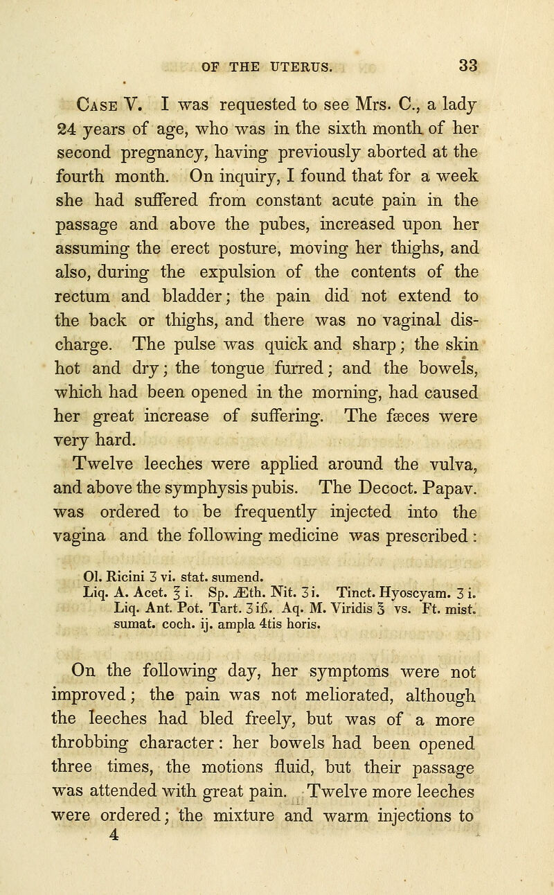 Case V. I was requested to see Mrs. C, a lady 24 years of age, who was in the sixth month, of her second pregnancy, having previously aborted at the fourth month. On inquiry, I found that for a week she had suffered from constant acute pain in the passage and above the pubes, increased upon her assuming the erect posture, moving her thighs, and also, during the expulsion of the contents of the rectum and bladder; the pain did not extend to the back or thighs, and there was no vaginal dis- charge. The pulse was quick and sharp; the skin hot and dry; the tongue furred; and the bowels, which had been opened in the morning, had caused her great increase of suffering. The faeces were very hard. Twelve leeches were applied around the vulva, and above the symphysis pubis. The Decoct. Papav. was ordered to be frequently injected into the vagina and the following medicine was prescribed : 01. Ricini 3 vi. stat. sumend. Liq. A. Acet. § i. Sp. iEth. Nit. 3i. Tinct. Hyoscyara. 3 i. Liq. Ant. Pot. Tart. 3 i£. Aq. M. Viridis 3 vs. Ft. mist. sumat. coch. ij. ampla 4tis horis. On the following day, her symptoms were not improved; the pain was not meliorated, although the leeches had bled freely, but was of a more throbbing character: her bowels had been opened three times, the motions fluid, but their passage was attended with great pain. Twelve more leeches were ordered; the mixture and warm injections to . 4