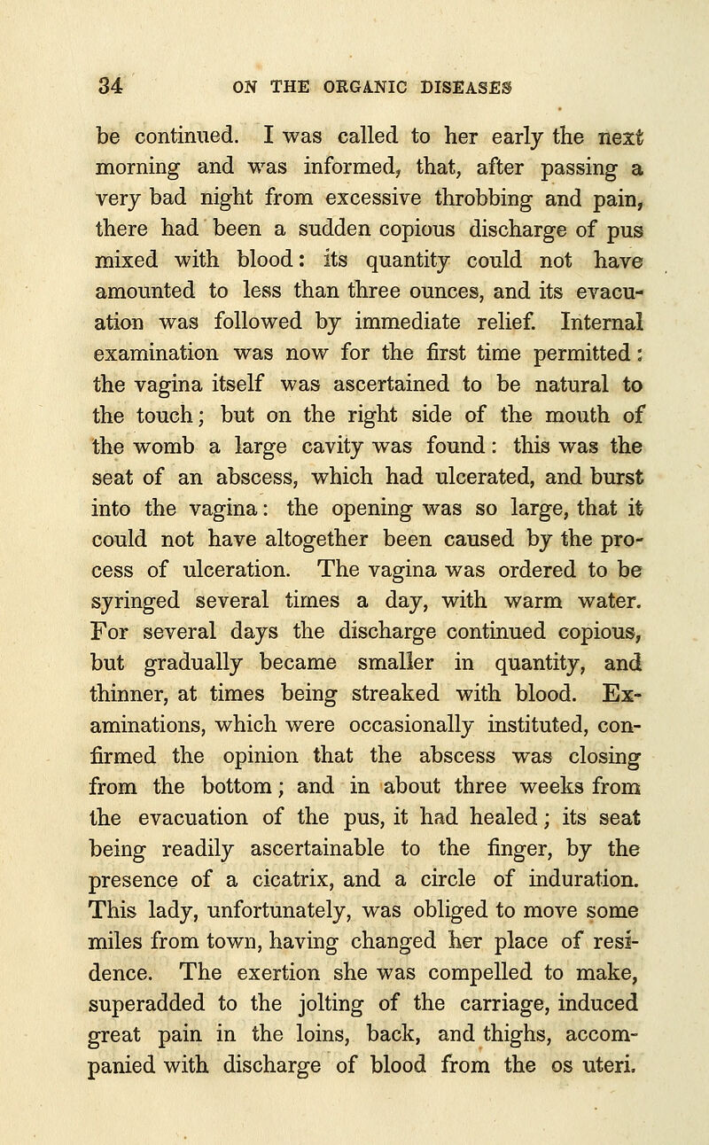 be continued. I was called to her early the next morning and was informed? that, after passing a very bad night from excessive throbbing and pain, there had been a sudden copious discharge of pus mixed with blood: its quantity could not have amounted to less than three ounces, and its evacu- ation was followed by immediate relief. Internal examination was now for the first time permitted: the vagina itself was ascertained to be natural to the touch; but on the right side of the mouth of the womb a large cavity was found: this was the seat of an abscess, which had ulcerated, and burst into the vagina: the opening was so large, that it could not have altogether been caused by the pro- cess of ulceration. The vagina was ordered to be syringed several times a day, with warm water. For several days the discharge continued copious, but gradually became smaller in quantity, and thinner, at times being streaked with blood. Ex- aminations, which were occasionally instituted, con- firmed the opinion that the abscess was closing from the bottom; and in about three weeks from the evacuation of the pus, it had healed; its seat being readily ascertainable to the finger, by the presence of a cicatrix, and a circle of induration. This lady, unfortunately, was obliged to move some miles from town, having changed her place of resi- dence. The exertion she was compelled to make, superadded to the jolting of the carriage, induced great pain in the loins, back, and thighs, accom- panied with discharge of blood from the os uteri.