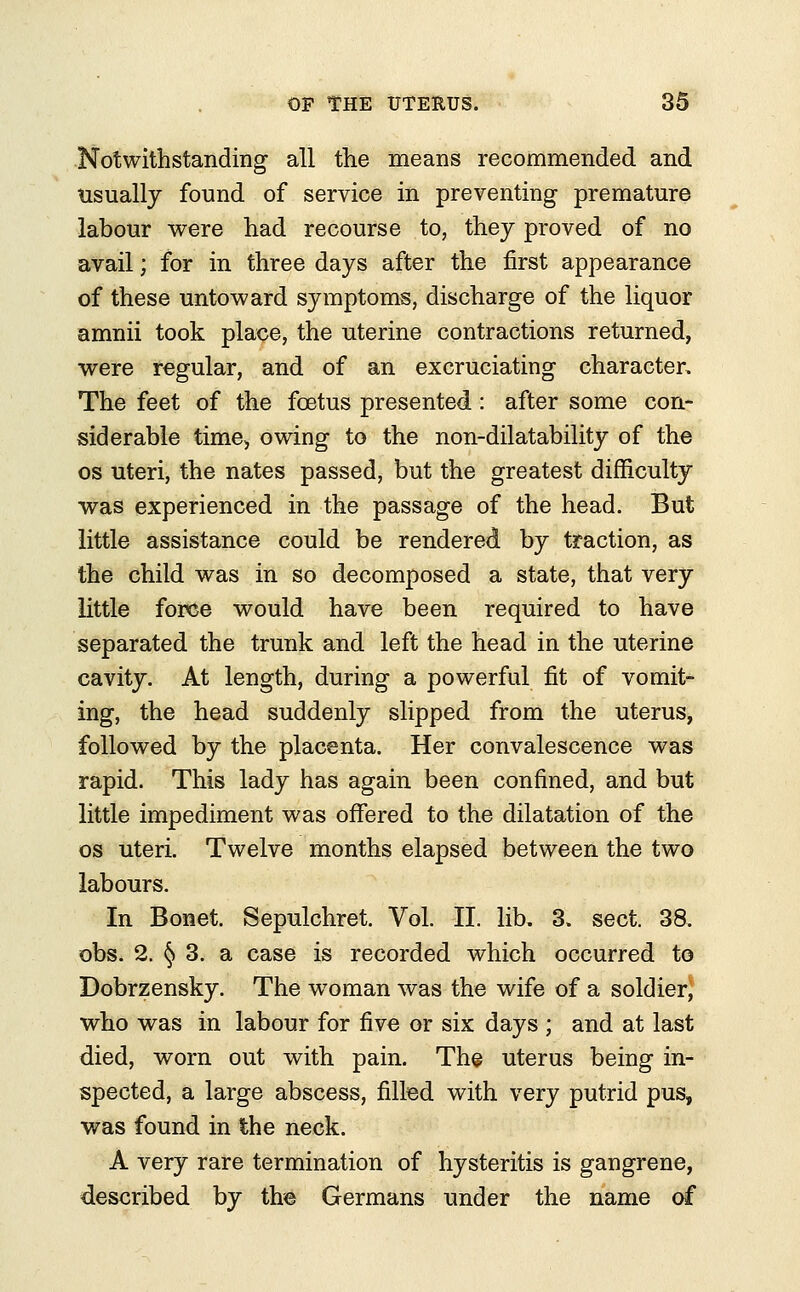 Notwithstanding all the means recommended and usually found of service in preventing premature labour were had recourse to, they proved of no avail; for in three days after the first appearance of these untoward symptoms, discharge of the liquor amnii took place, the uterine contractions returned, were regular, and of an excruciating character. The feet of the foetus presented: after some con- siderable time> owing to the non-dilatability of the os uteri, the nates passed, but the greatest difficulty was experienced in the passage of the head. But little assistance could be rendered by traction, as the child was in so decomposed a state, that very little force would have been required to have separated the trunk and left the head in the uterine cavity. At length, during a powerful fit of vomit- ing, the head suddenly slipped from the uterus, followed by the placenta. Her convalescence was rapid. This lady has again been confined, and but little impediment was offered to the dilatation of the os uteri. Twelve months elapsed between the two labours. In Bonet. Sepulchret. Vol. II. lib. 3. sect. 38. obs. 2. § 3. a case is recorded which occurred to Dobrzensky. The woman was the wife of a soldier, who was in labour for five or six days ; and at last died, worn out with pain. The uterus being in- spected, a large abscess, filled with very putrid pus, was found in the neck. A very rare termination of hysteritis is gangrene, described by the Germans under the name of