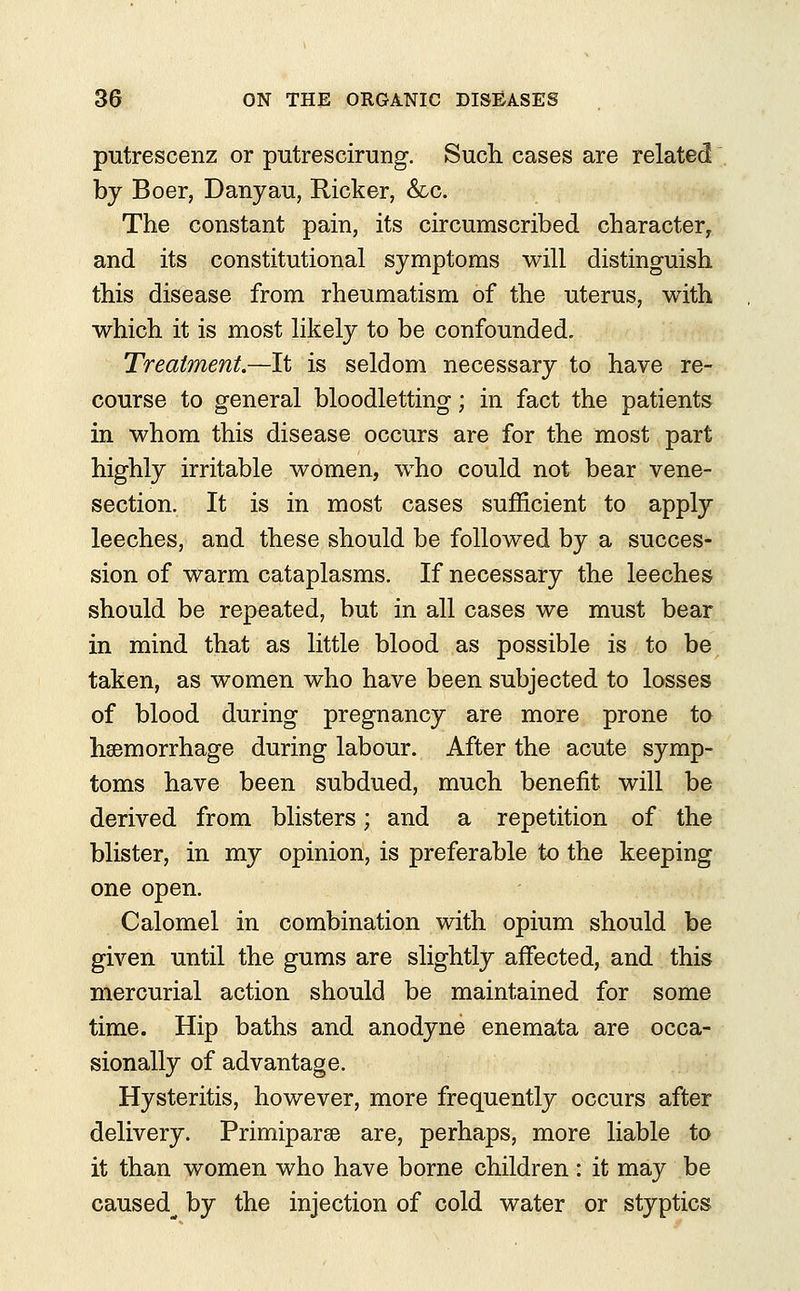 putrescenz or putrescirung. Such cases are related by Boer, Danyau, Ricker, &c. The constant pain, its circumscribed character, and its constitutional symptoms will distinguish this disease from rheumatism of the uterus, with which it is most likely to be confounded. Treatment.—It is seldom necessary to have re- course to general bloodletting; in fact the patients in whom this disease occurs are for the most part highly irritable women, who could not bear vene- section. It is in most cases sufficient to apply leeches, and these should be followed by a succes- sion of warm cataplasms. If necessary the leeches should be repeated, but in all cases we must bear in mind that as little blood as possible is to be taken, as women who have been subjected to losses of blood during pregnancy are more prone to hsemorrhage during labour. After the acute symp- toms have been subdued, much benefit will be derived from blisters; and a repetition of the blister, in my opinion, is preferable to the keeping one open. Calomel in combination with opium should be given until the gums are slightly affected, and this mercurial action should be maintained for some time. Hip baths and anodyne enemata are occa- sionally of advantage. Hysteritis, however, more frequently occurs after delivery. Primiparse are, perhaps, more liable to it than women who have borne children : it may be caused^ by the injection of cold water or styptics