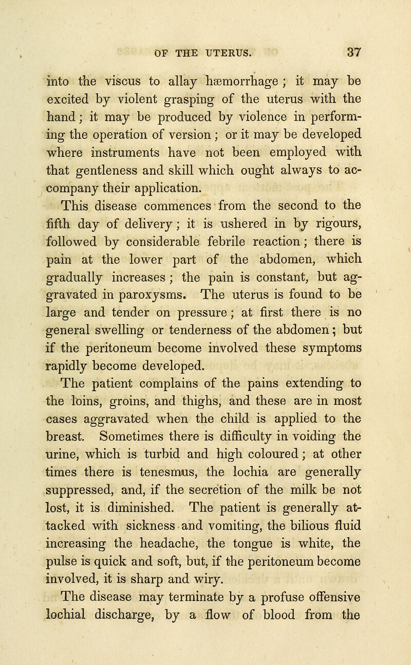 into the viscus to allay haemorrhage ; it may be excited by violent grasping of the uterus with the hand; it may be produced by violence in perform- ing the operation of version; or it may be developed where instruments have not been employed with that gentleness and skill which ought always to ac- company their application. This disease commences from the second to the fifth day of delivery; it is ushered in by rigours, followed by considerable febrile reaction; there is pain at the lower part of the abdomen, which gradually increases ; the pain is constant, but ag- gravated in paroxysms. The uterus is found to be large and tender on pressure; at first there is no general swelling or tenderness of the abdomen; but if the peritoneum become involved these symptoms rapidly become developed. The patient complains of the pains extending to the loins, groins, and thighs, and these are in most cases aggravated when the child is applied to the breast. Sometimes there is difficulty in voiding the urine, which is turbid and high coloured; at other times there is tenesmus, the lochia are generally suppressed, and, if the secretion of the milk be not lost, it is diminished. The patient is generally at- tacked with sickness and vomiting, the bilious fluid increasing the headache, the tongue is white, the pulse is quick and soft, but, if the peritoneum become involved, it is sharp and wiry. The disease may terminate by a profuse offensive lochial discharge, by a flow of blood from the