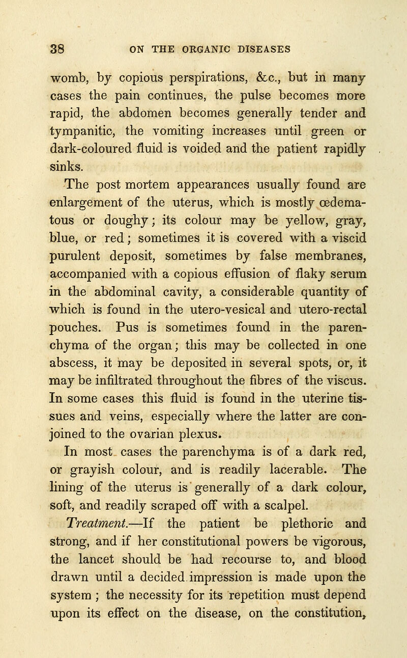 womb, by copious perspirations, &c, but in many cases the pain continues, the pulse becomes more rapid, the abdomen becomes generally tender and tympanitic, the vomiting increases until green or dark-coloured fluid is voided and the patient rapidly sinks. The post mortem appearances usually found are enlargement of the uterus, which is mostly cedema- tous or doughy; its colour may be yellow, gray, blue, or red; sometimes it is covered with a viscid purulent deposit, sometimes by false membranes, accompanied with a copious effusion of flaky serum in the abdominal cavity, a considerable quantity of which is found in the utero-vesical and utero-rectal pouches. Pus is sometimes found in the paren- chyma of the organ; this may be collected in one abscess, it may be deposited in several spots, or, it may be infiltrated throughout the fibres of the viscus. In some cases this fluid is found in the uterine tis- sues and veins, especially where the latter are con- joined to the ovarian plexus. In most cases the parenchyma is of a dark red, or grayish colour, and is readily lacerable. The lining of the uterus is generally of a dark colour, soft, and readily scraped off with a scalpel. Treatment.—If the patient be plethoric and strong, and if her constitutional powers be vigorous, the lancet should be had recourse to, and blood drawn until a decided impression is made upon the system ; the necessity for its repetition must depend upon its effect on the disease, on the constitution,