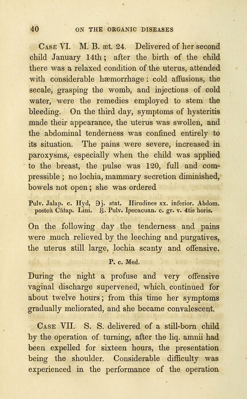 Case VI. M. B. set 24. Delivered of her second child January 14th; after the birth of the child there was a relaxed condition of the uterus, attended with considerable haemorrhage : cold affusions, the secale, grasping the womb, and injections of cold water, were the remedies employed to stem the bleeding. On the third day, symptoms of hysteritis made their appearance, the uterus was swollen, and the abdominal tenderness was confined entirely to its situation. The pains were severe, increased in paroxysms, especially when the child was applied to the breast, the pulse was 120, full and com- pressible ; no lochia, mammary secretion diminished, bowels not open; she was ordered Pulv. Jalap, c. Hyd, 9j. stat. Hirudines xx. inferior. Abdorn. postea Catap. Lini. %. Pulv. Ipecacuan. c. gr. v. 4tis horis. On the following day the tenderness and pains were much relieved by the leeching and purgatives, the uterus still large, lochia scanty and offensive. P. c. Med. During the night a profuse and very offensive vaginal discharge supervened, which continued for about twelve hours; from this time her symptoms gradually meliorated, and she became convalescent. Case VII. S. S. delivered of a still-born child by the operation of turning, after the liq. amnii had been expelled for sixteen hours, the presentation being the shoulder. Considerable difficulty was experienced in the performance of the operation