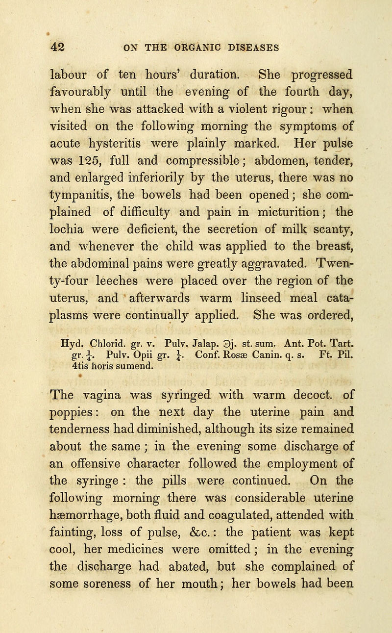 labour of ten hours' duration. She progressed favourably until the evening of the fourth day, when she was attacked with a violent rigour: when visited on the following morning the symptoms of acute hysteritis were plainly marked. Her pulse was 125, full and compressible; abdomen, tender, and enlarged inferiorily by the uterus, there was no tympanitis, the bowels had been opened; she com- plained of difficulty and pain in micturition; the lochia were deficient, the secretion of milk scanty, and whenever the child was applied to the breast, the abdominal pains were greatly aggravated. Twen- ty-four leeches were placed over the region of the uterus, and afterwards warm linseed meal cata- plasms were continually applied. She was ordered, Hyd. Chlorid. gr. v. Pulv. Jalap. 3j. st. sum. Ant. Pot. Tart, gr. \. Pulv. Opii gr. \. Conf. Rosae Canin. q. s. Ft. Pil. 4tis horis sumend. The vagina was syringed with warm decoct, of poppies: on the next day the uterine pain and tenderness had diminished, although its size remained about the same ; in the evening some discharge of an offensive character followed the employment of the syringe : the pills were continued. On the following morning there was considerable uterine haemorrhage, both fluid and coagulated, attended with fainting, loss of pulse, &c.: the patient was kept cool, her medicines were omitted; in the evening the discharge had abated, but she complained of some soreness of her mouth; her bowels had been