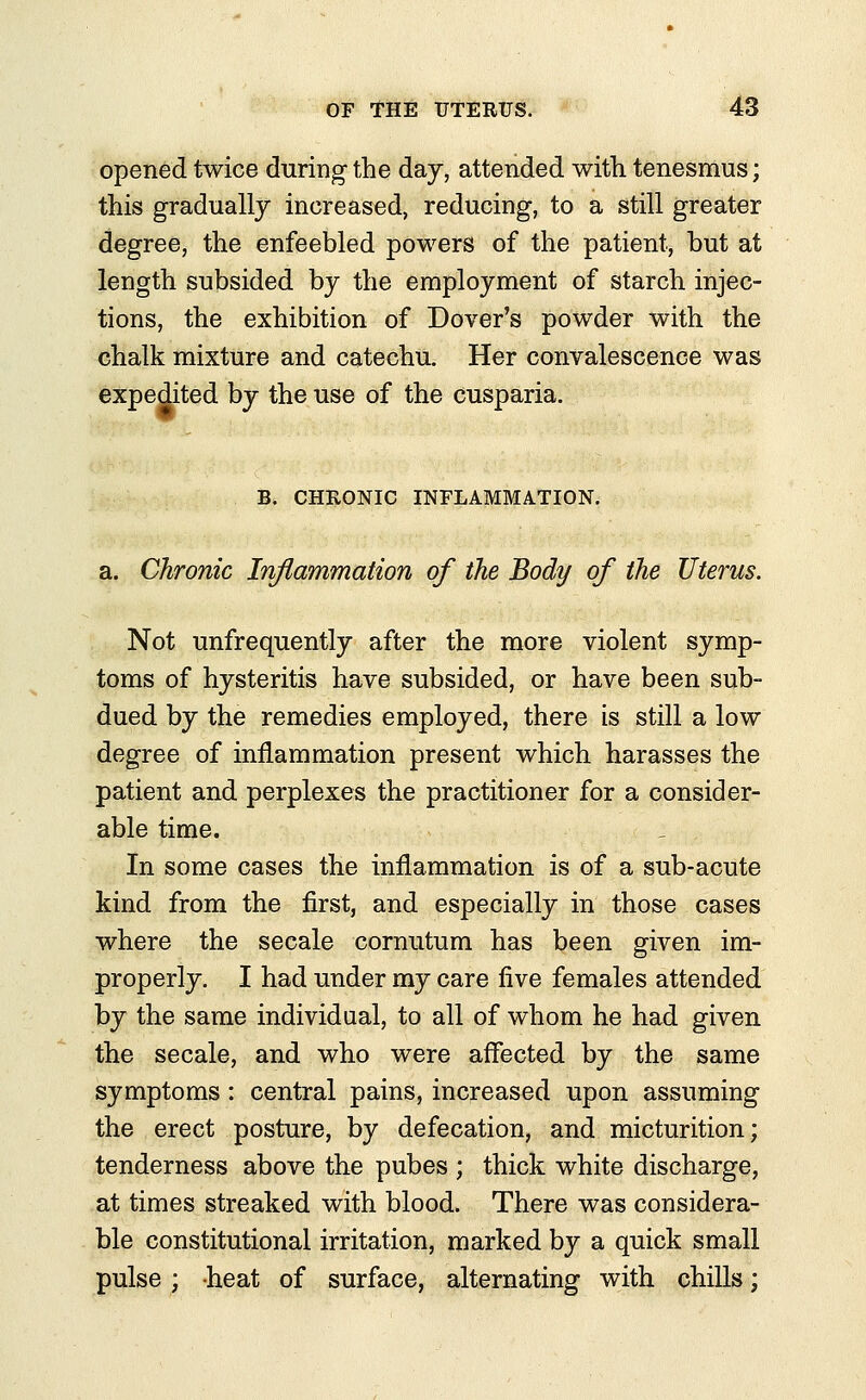 opened twice during the day, attended with, tenesmus; this gradually increased, reducing, to a still greater degree, the enfeebled powers of the patient, but at length subsided by the employment of starch injec- tions, the exhibition of Dover's powder with the chalk mixture and catechu. Her convalescence was expedited by the use of the cusparia. B. CHRONIC INFLAMMATION. a. Chronic Inflammation of the Body of the Uterus. Not unfrequently after the more violent symp- toms of hysteritis have subsided, or have been sub- dued by the remedies employed, there is still a low degree of inflammation present which harasses the patient and perplexes the practitioner for a consider- able time. In some cases the inflammation is of a sub-acute kind from the first, and especially in those cases where the secale cornutum has been given im- properly. I had under my care five females attended by the same individual, to all of whom he had given the secale, and who were affected by the same symptoms : central pains, increased upon assuming the erect posture, by defecation, and micturition; tenderness above the pubes ; thick white discharge, at times streaked with blood. There was considera- ble constitutional irritation, marked by a quick small pulse ; heat of surface, alternating with chills;