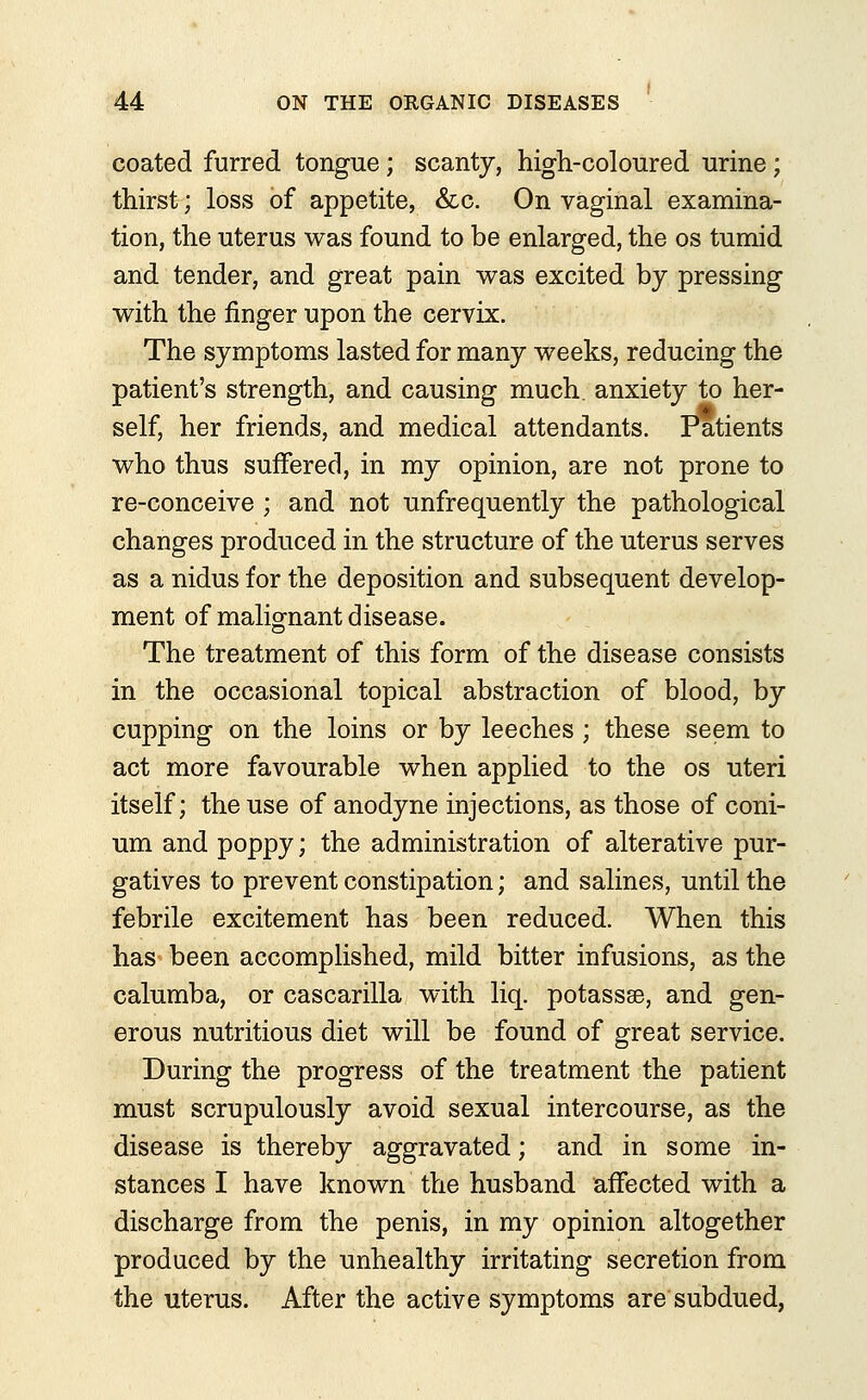 coated furred tongue; scanty, high-coloured urine; thirst; loss of appetite, &c. On vaginal examina- tion, the uterus was found to be enlarged, the os tumid and tender, and great pain was excited by pressing with the finger upon the cervix. The symptoms lasted for many weeks, reducing the patient's strength, and causing much, anxiety to her- self, her friends, and medical attendants. Patients who thus suffered, in my opinion, are not prone to re-conceive ; and not unfrequently the pathological changes produced in the structure of the uterus serves as a nidus for the deposition and subsequent develop- ment of malignant disease. The treatment of this form of the disease consists in the occasional topical abstraction of blood, by cupping on the loins or by leeches ; these seem to act more favourable when applied to the os uteri itself; the use of anodyne injections, as those of coni- um and poppy; the administration of alterative pur- gatives to prevent constipation; and salines, until the febrile excitement has been reduced. When this has been accomplished, mild bitter infusions, as the calumba, or cascarilla with liq. potassse, and gen- erous nutritious diet will be found of great service. During the progress of the treatment the patient must scrupulously avoid sexual intercourse, as the disease is thereby aggravated; and in some in- stances I have known the husband affected with a discharge from the penis, in my opinion altogether produced by the unhealthy irritating secretion from the uterus. After the active symptoms are subdued,